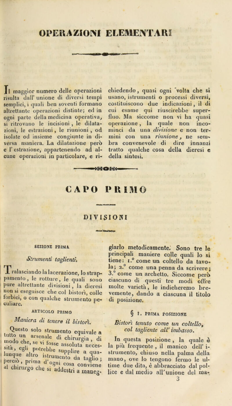 Jl maggior numero delle operazioni risulta dall’ unione di diversi tempi semplici, i quali ben soventi formano altrettante operazioni distinte; ed in ogni parte della medicina operativa, si ritrovano le incisioni , le dilata- zioni, le estrazioni, le riunioni , od isolate od insieme congiunte in di- versa maniera. La dilatazione però e 1’ estrazione, appartenendo ad al- cune operazioni in particolare, e ri- chiedendo , quasi ogni 'volta che si usano, istrumenti o processi diversi, costituiscono due indicazioni, il di cui esame qui riuscirebbe super- fluo. Ma siccome non vi ha quasi operazione , la quale non inco- minci da una divisione e non ter- mini con una riunione, ne seni' bra convenevole di dire innanzi tratto qualche cosa della dieresi e della sintesi. CAPO PRIMO DIVISIONI SEZIONE PRIMA Strumenti taglienti, Tralasciando la lacerazione, lo strap- pamento , le rotture, le quali sono pure altrettante divisioni , la dieresi non si eseguisce che col bistorì, colle forbici, o con qualche strumento pe- culiare. ARTICOLO PRIMO Maniera di tenera il Ustori. Questo solo strumento equiva lutto un arsenale di chirurgia •nodo Che, se vi i„sse assoluta*5 nr Ilta 1 CS1' P(,l<*ebbe supplire a < lunque altro .strumento da tag perciò, prima d'ognì cosa convl al chirurgo che « addestri a mai glarlo metodicamente. Sono tre le principali maniere colle quali lo si tiene: i.° come un coltello da tavo- la; 2.0 come una penna da scrivere; 3.° come un archetto. Siccome però ciascuno di questi tre modi offre molte varietà, le indicheremo bre- vemente, dando a ciascuna il titolo di posizione. § ì. PRIMA POSIZIONE Bistorì tenuto come un coltello, col tagliente alV imbasso. In questa posizione , la quale è la piu frequente , il manico dell’ i- strumento, chiuso nella palma della mano, ove lo tengono fermo le ul- time due dita, è abbracciato dal pol- lice e dal medio all’Unione del ma*