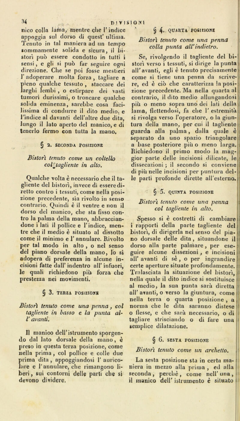 -, . . DIVI nico colla lama, mentre che |? indice appoggia su! dorso di quest' ultima. Tenuto in tal maniera ad un tempo sommamente solida e sieura, il Li- stori può essere condotto in tutti i sensi, e gli si può far seguire ogni direzione. Che se poi fosse mestieri l’adoperare molta forza, tagliare a f>ieno qualche tessuto , staccare dei arghi lembi , o estirpare dei vasti tumori durissimi, o troncare qualche solida eminenza, sarebbe cosa faci- lissima di condurre il dito medio, e Tindice al davanti delfaltre due dita, lungo il lato aperto del manico, e di tenerlo fermo con tutta la mano. § a. SECONDA POSIZIONE • ¥ y ■ Bistorì tenuto come un coltello col^tagliente in alto. Qualche volta è necessario che il ta- gliente del bislorì, invece di essere di- retto contro i tessuti, come nella posi- zione precedente, sia rivolto in senso contrario. Quindi è il ventre e non il dorso del manico, che sta fisso con- tro la palma della mano, abbraccian- done i lati il pollice e l’indice, men- tre che il medio è situalo al dissotto come il minimo e 1' annulare. Rivolto per tal modo in alto , o nel senso del piano dorsale della mano, lo si adopera di preferenza in alcune in- cisioni fatte dall’ indentro all’ infuori, le quali richiedono più forza che prestezza nei movimenti. § 3. TERZA POSIZIONE Bistorì tenuto come una penna, col tagliente in basso e la punta al- V avanti. Il manioo dell’istrumento sporgen- do dal lato dorsale della mano, è preso in questa terza posizione, come nella prima , col pollice e colle due prima dita , appoggiandosi 1' aurico- lare e l'annulare, che rimangono li- beri , sui contorni delle parli che si devono dividere. ìlONt § 4. QUARTA POSIZIONE Bislorì tenuto come una penna colla punta all*indietro. Se, rivolgendo il tagliente del bi- storì verso i tessuti, si dirige la punta all'avanti, egli è tenuto precisamente come si tiene una penna da scrive- re, ed è ciò che caratterizza la posi- zione precedente. Ma nella quarta al contrario, il dito medio allungandosi più o meno sopra uno dei lati della lama, flettendosi, fa che 1’ estremità si rivolga verso l’operatore, o la giun- tura della mano, per cui il tagliente guarda alla palma, dalla quale è separato da uno spazio triangolare a base posteriore più o meno larga. Richiedono il primo modo la mag- gior parte delle incisioni dilicate, le dissecazioni ; il secondo si conviene di più nelle incisioni per puntura del- le parli profonde dirette all'esterno. § 5. QUINTA POSIZIONE Bislorì tenuto come una penna col tagliente in alto. Spesso si è costretti di cambiare i rapporti della parte tagliente del bistorì, di dirigerla nel senso del pia- no dorsale delle dita, situandone il dorso alla parte palmare, per ese- guire alcune dissezioni, e incisioni all’ avanti di sé , o per ingrandire certe aperture situale profondamente. Tralasciata la situazione del bistorì, nella quale il dito indice si sostituisce al medio, la sua punta sarà diretta all’ avanti, o verso la giuntura, come nella terza o quarta posizione , a norma che le dita saranno distese o flesse, e che sarà necessario, o di tagliare strisciando o di fare una semplice dilatazione. § 6. SESTA POSIZIONE Bistorì tenuto come un archetto. La sesta posizione sta in certa ma- niera in mezzo alla prima , ed alla seconda, perchè, come nell’una, il manico dell’istrumento è situatoti