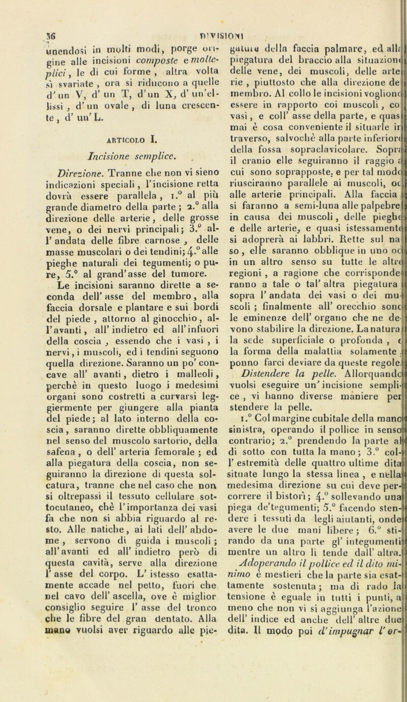 unendosi in molti modi, porge un- gine alle incisioni composte e molte- plici, le di cui forme, altra volta sì svariate , ora si riducono a quelle dJ un V, d’un T, d’un X, d’ un’el- lissi _, d’ un ovale , di luna crescen- te , d’ un’ L. articolo I. Incisione semplice. Direzione. Tranne che non vi sieno indicazioni speciali , l’incisione retta dovrà essere parallela, i.° al più grande diamelro della parte ; a.0 alla direzione delle arterie, delle grosse vene, o dei nervi principali; 3.° al- T andata delle fibre carnose ., delle masse muscolari o dei tendini; 4*°alle pieghe naturali dei tegumenti; o pu- re, 5.° al grand’asse del tumore. Le incisioni saranno dirette a se- conda dell’ asse del membro , alla faccia dorsale e plantare e sui bordi del piede, attorno al ginocchio, al- l’avanti, all’indietro ed all’infuori della coscia essendo che i vasi , i nervi, i muscoli, ed i tendini seguono quella direzione. Saranno un po’ con- cave all’ avanti, dietro i malleoli , perchè in questo luogo i medesimi organi sono costretti a curvarsi leg- giermente per giungere alla pianta del piede; al lato interno della co- scia, saranno dirette obbliquamente nel senso del muscolo sartorio, della safena , o dell’ arteria femorale ; ed alla piegatura della coscia, non se- guiranno la direzione di questa sol- catura, tranne che nel caso che non si oltrepassi il tessuto cellulare sot- tocutaneo, chè l’importanza dei vasi fa che non si abbia riguardo al re- sto. Alle natiche, ai lati dell’abdo- me , servono di guida i muscoli ; all’avanti ed all’ indietro però di questa cavità, serve alla direzione 1’ asse del corpo. L’ istesso esatta- mente accade nel petto, fuori che nel cavo dell’ ascella, ove è miglior consiglio seguire 1’ asse del tronco che le fibre del gran dentato. Alla mano vuoisi aver riguardo alle pie- gatine della faccia palmare, ed alh piegatura del braccio alla situazioni delle vene, dei muscoli, delle arte rie , piuttosto che alla dil ezione de membro. Al collo le incisioni vogliono| essere in rapporto coi muscoli , co vasi, e coll’ asse della parte, e quas mai è cosa conveniente il situarle ir| traverso, salvochè alla parte inferioriJ della fossa sopraclavicolare. Sopri il cranio elle seguiranno il raggio È cui sono soprapposte, e per tal modci riusciranno parallele ai muscoli, oc alle arterie principali. Alla faccia si faranno a semi-luna alle palpebre in causa dei muscoli, delle pieghe; e delle arterie^ e quasi istessamenti si adoprerà ai labbri. Rette sul na so, elle saranno obblique in uno oc in un altro senso su tutte le altre regioni , a ragione che corrisponde ranno a tale o tal’ altra piegatura sopra l’andata dei vasi o dei mu scoli; finalmente all’orecchio sonc le eminenze dell’ organo che ne de vono stabilire la direzione. La natura la sede superficiale o profonda , c la forma della malattia solamente . ponno farci deviare da queste regole. Distendere la pelle. Allorquando vuoisi eseguire un’incisione sempli- ce , vi hanno diverse maniere per stendere la pelle. i.° Col margine cubitale della mane' sinistra, operando il pollice in senso contrario; 2.° prendendo la parte al di sotto con tutta la mano; 3.° col- 1’ estremità delle quattro ultime dita situate lungo la stessa linea , e nella medesima direzione su cui deve per- correre il bistorì; 4-° sollevando una piega de’tegumenti; 5.° facendo sten- dere i tessuti da legli aiutanti, onde avere le due mani libere; 6.° sti- rando da una parte gl’ integumenti mentre un altro li tende dall’ altra. Adoperando il pollice ed il dito mi- mmo è mestieri che la parte sia esat- tamente sostenuta ; ma di rado la tensione è eguale in tutti i punti, a meno che non vi si aggiunga l’azione dell’ indice ed anche dell’ altre due dita. Il mpdo poi d’impugnar l’ ©r-