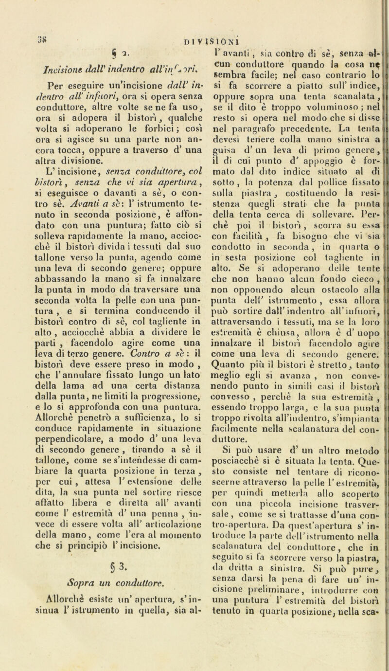 3# § Incisione dall indentro all’in r* ori. Per eseguire un’incisione dall in• dentro all' infuori, ora si opera senza conduttore, altre volte se ne fa uso, ora si adopera il bistorì, qualche volta si adoperano le forbici ; così ora si agisce su una parte non an- cora tocca, oppure a traverso d’ una altra divisione. L1 incisione, senza conduttore, col bistorì, senza che vi sia apertura , si eseguisce o davanti a sè, o con- tro se. Avanti a sè: 1’ istrumento te- nuto in seconda posizione, è affon- dato con una puntura; fatto ciò si solleva rapidamente la mano, accioc- ché il bistorì divida i tessuti dal suo tallone verso la punta, agendo come una leva di secondo genere; oppure abbassando la inano si fa innalzare la punta in modo da traversare una seconda volta la pelle con una pun- tura , e si termina conducendo il bistorì contro di sè, col tagliente in alto , acciocché abbia a dividere le parti , facendolo agire come una leva di terzo genere. Contro a se: il bistorì deve essere preso in modo , che rannidare fissato lungo untato della lama ad una certa distanza dalla punta, ne limiti la progressione, e lo si approfonda con una puntura. Allorché penetrò a sufficienza, lo si conduce rapidamente in situazione perpendicolare, a modo d’ una leva di secondo genere , tirando a sè il tallone, come se s’intendesse di cam- biare la quarta posizione in terza , per cui , attesa l’estensione delle dita, la sua punta nel sortire riesce affatto libera e diretta all’ avanti come 1’ estremità d’ una penna , in- vece di essere volta all' articolazione della mano, come l’era al momento che si principiò l’incisione. §3. Sopra un conduttore. Allorché esiste un’apertura, s’in- sinua l’istrumento in quella, sia ai- fi avanti , sia contro di sé, senza al- cun conduttore quando la cosa n$ sembra facile; nel caso contrario lo si fa scorrere a piatto sull’ indice, oppure sopra una tenta scanalata, se il dito è troppo voluminoso ; nel resto si opera nel modo che si disse nel paragrafo precedente. La tenta devesi tenere colla mano sinistra a guisa d’ un leva di primo genere, il di cui punto dJ appoggio è for- mato dal dito indice situato al di sotto , la potenza dal pollice fissato sulla piastra, costituendo la resi- stenza quegli strali che la punta della lenta cerca di sollevare. Per- chè poi il bistorì , scori a su e?>sa con facilità , fa bisogno che vi sia condotto in seconda , in quarta o in sesta posizione col tagliente in alto. Se si adoperano delle tente che non hanno alcun fondo cieco , non opponendo alcun ostacolo alla punta dell' istrumento , essa allora può sortire dall’indentro all’infuori, attraversando i tessuti, ma se la loro estremità è chiusa, allora è d’uopo innalzare il bistorì facendolo agire come una leva di secondo genere. Quanto piò il bistori è stretto, tanto meglio egli si avanza , non conve- nendo punto in simili casi il bistorì convesso , perchè la sua estremità , essendo troppo larga, e la sua punta troppo rivolta all’iudentro, s’impianta facilmente nella .scalanatura del con- duttore. Si può usare d’ un altro metodo posciacchè si è situata la lenta. Que- sto consiste nel tentare di ricono- scerne attraverso la pelle fi estremità, per quindi metterla allo scoperto con una piccola incisione trasver- sale, come se si trattasse d’una con- tro-apertura. Da quest’apertura s’ in- troduce la parte dell'istrumento nella scalanatura del conduttore, che in seguito si fa scorrere verso la piastra, da dritta a sinistra. Si può pure, senza darsi la pena di fare un’ in- cisione preliminare, introdurre con una puntura fi estremità del bisturi tenuto in quarta posizione, nella sca-