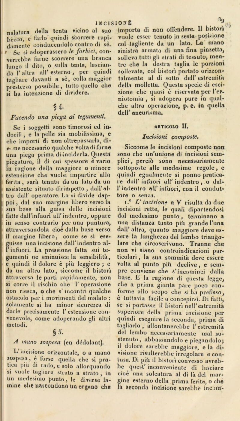 ISCISI03É nalatura della tenta Ticino al suo bkcco, e farlo quindi scorrere rapi- damente conducendolo contro di sé. » Se si adoperassero le forbici, con- verrebbe farne scorrere una branca lungo il dito, o sulla tenta, lascian- do ì’ altra all’ esterno , per quindi tagliare davanti a sè, colla maggior prestezza possibile , tutto quello che si ha intenzione di dividere. §4- Facendo una piega ai tegumenti. % importa di non offendere. Il bistori vuole esser tenuto in sesta posizione col tagliente da un lato. La mano sinistra armata di una fina pinzetta, solleva tutti gli strati di tessuto, men- tre che la destra taglia le porzioni sollevate, col bistori portato orizzon- talmente al di sotto dell’ estremità della molletta. Questa specie di esa- zione che quasi è riservata per l’ep- niotomia , si adopera pure in qual- che altra operazione, p. e. in quella dell' aneurisma. Se i soggetti sono timorosi ed in- docili , e la pelle sia mobilissima, e che importi di non oltrepassarla, di- vine necessario qualche volta di farne una piega prima di inciderla. Questa piegatura, il di cui spessore è vario in ragione della maggiore o minore estensione che vuoisi impartire alla ferita , sarà tenuta da un lato da un assistente situato dirimpetto , dall’al- tro dall’ operatore. La si divide dap- poi , dal suo margine libero verso la sua base alla guisa delle incisioni fatte dall’infuori all’indentro, oppure in senso contrario per una puntura, attraversandola cioè dalla base verso il margine libero, come se si ese- guisse una incisione dall’indentro al- l’infuori. La pressione fatta sui te- gumenti ne sminuisce la sensibilità, e quindi il dolore è più leggiero ; e da un altro lato, siccome il bistori attraversa le parti rapidamente, non si corre il rischio che 1’ operazione non riesca, o che s’ incontri qualche ostacolo per i movimenti del malato : solamente si ha minor sicurezza di darle precisamente 1’ estensione con- venevole, come adoperando gli altri melodi. $5- A mano sospesa (en dédolant). L’incisione orizzontale, o a mano sospesa , è torse quella che si pra- tica più di rado, e solo allorquando si vuole tagliare strato a strato , in un medesimo punto , le diverse la- mine che nascondono un organo che articolo II. Incisioni composte. Siccome le incisioni composte non sono che un’unione di incisioni sem- plici , perciò sono necessariamente sottoposte alle medesime regole, e quindi egualmente si ponno pratica- re dall’ infuori all' indentro , o dal- l’indentro all'infuori, con il condut- tore o senza. i.° L’ incisione a V risulta da due incisioni rette, le quali dipartendosi dal medesimo punto, terminano a una distanza tanto più grande l’una dall' altra, quanto maggiore deve es- sere la lunghezza del lembo triango- lare che circoscrivono. Tranne che non vi siano controindicazioni par- ticolari , la sua sommità deve essere volta al punto più declive , e sem- pre conviene che s'incominci dalla base. E la ragione di questa legge, che a prima giunta pare poco con- forme allo scopo che si ha prefisso, è tuttavia facile a concepirsi. Di falli, se si portasse il bistori nell'estremità superiore della prima incisione per quindi eseguire la seconda, prima di tagliarlo , allontanerebbe l’estremità del lembo necessariamente mal so- stenuto, abbassandolo e piegandolo; il dolore sarebbe maggiore, e la di- visione risulterebbe irregolare e con- tusa. Di piu il bistori convesso avreb- be quest’ inconveniente di lasciare cioè una solcatura al di là del mar- gine esterno della prima ferita, o che la Secónda incisione sarebbe incorar-