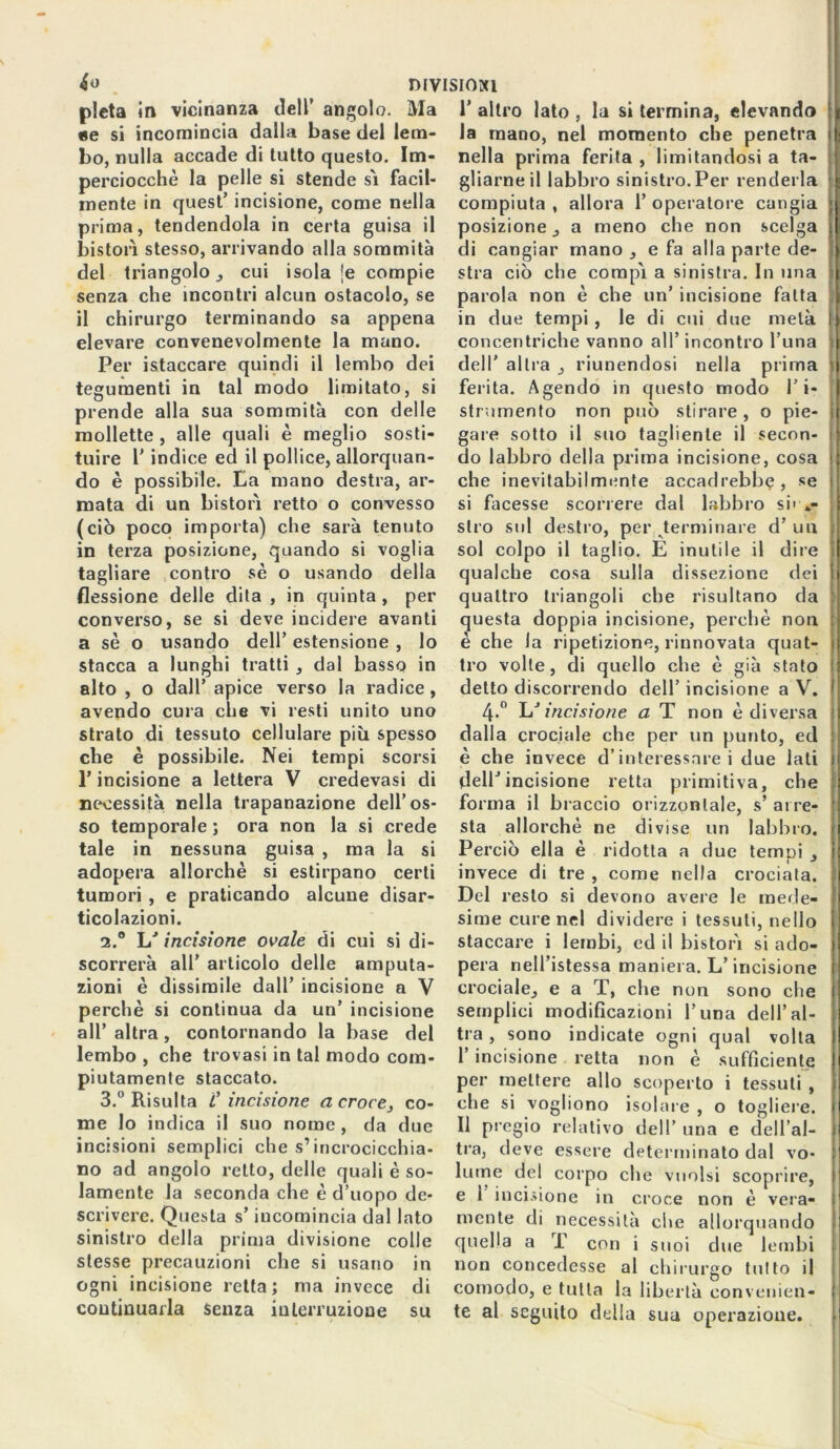 pietà in vicinanza dell’ angolo. Ma «e si incomincia dalla base del lem- bo, nulla accade di tutto questo. Im- perciocché la pelle si stende sì facil- mente in quest’ incisione, come nella prima, tendendola in certa guisa il bistorì stesso, arrivando alla sommità del triangolo, cui isola je compie senza che incontri alcun ostacolo, se il chirurgo terminando sa appena elevare convenevolmente la mano. Per istaccare quindi il lembo dei tegumenti in tal modo limitato, si prende alla sua sommità con delle mollette , alle quali è meglio sosti- tuire r indice ed il pollice, allorquan- do è possibile. La mano destra, ar- mata di un bistorì retto o convesso (ciò poco importa) che sarà tenuto in terza posizione, quando si voglia tagliare contro sé o usando della flessione delle dita , in quinta , per converso, se si deve incidere avanti a sé o usando dell’ estensione , lo stacca a lunghi tratti , dal basso in alto , o dall’ apice verso la radice, avendo cura che vi resti unito uno strato di tessuto cellulare più spesso che è possibile. Nei tempi scorsi l’incisione a lettera V credevasi di necessità nella trapanazione dell’os- so temporale ; ora non la si crede tale in nessuna guisa , ma la si adopera allorché si estirpano certi tumori , e praticando alcune disar- ticolazioni. 2. ° hJ incisione ovale di cui si di- scorrerà all’ articolo delle amputa- zioni è dissimile dall’ incisione a V perchè si continua da un’ incisione all’ altra, contornando la base del lembo , che trovasi in tal modo com- piutamente staccato. 3. ° Risulta l’incisione a croce, co- me lo indica il suo nome , da due incisioni semplici che s’incrocicchia- no ad angolo retto, delle quali è so- lamente la seconda che è d’uopo de- scrivere. Questa s’incomincia dal lato sinistro della prima divisione colle stesse precauzioni che si usano in ogni incisione retta; ma invece di continuarla Senza interruzione su 1’ altro lato , la si termina, elevando la mano, nel momento che penetra nella prima ferita , limitandosi a ta- gliarne il labbro sinistro.Per renderla compiuta , allora 1’ operatol e cangia posizione, a meno che non scelga di cangiar mano , e fa alla parte de- stra ciò che compì a sinistra. In una parola non è che un’ incisione fatta in due tempi, le di cui due metà concentriche vanno all’incontro l’una dell’ altra , riunendosi nella prima ferita. Agendo in questo modo ri- strumento non può stirare, o pie- gare sotto il suo tagliente il secon- do labbro della prima incisione, cosa che inevitabilmente accadrebbe, se si facesse scorrere dal labbro su .- slro sul destro, per terminare d’ un sol colpo il taglio. E inutile il dire qualche cosa sulla dissezione dei quattro triangoli che risultano da questa doppia incisione, perchè non è che la ripetizione, rinnovata quat- tro volle, di quello che è già stato detto discorrendo dell’ incisione a V. 4»° L'incisione a T non è diversa dalla crociale che per un punto, ed è che invece d’interessare i due lati dell’incisione retta primitiva, che forma il braccio orizzontale, s* arre- sta allorché ne divise un labbro. Perciò ella è ridotta a due temui , invece di tre , come nella crociata. Del resto si devono avere le mede- sime cure nel dividere i tessuti, nello staccare i lembi, ed il bistorì si ado- pera nell’istessa maniera. L’incisione crociale, e a T, che non sono che semplici modificazioni l’una dell’al- tra , sono indicate ogni qual volta I incisione retta non è sufficiente per mettere allo scoperto i tessuti , che si vogliono isolare , o togliere. II pregio relativo dell’ una e dell’al- tra, deve essere determinato dal vo- lume del corpo che vuoisi scoprire, e 1 incisione in croce non è vera- mente di necessità che allorquando quella a T con i suoi due lembi non concedesse al chirurgo tutto il comodo, e tutta la libertà convenien- te al seguito della sua operazione.