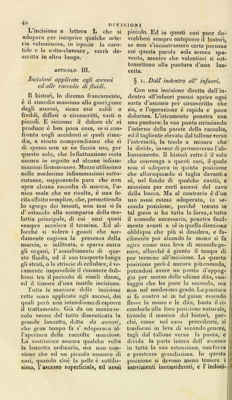 L’incisione a lettera L che si adopera per iscoprire qualche arte- ria voluminosa, in ispeeie la caro- tide e la sotto-claveare , verrà de- scritta in altro luogo. AaTICOLO III. SION 1 piccolo. Ed in questi casi pure do- vrebbesi sempre anteporre il bistorì, se non s’incontrassero certe persone cui questa parola sola arreca spa- vento, mentre che volentieri si sot- tomettono alla puntura d’una lan- cetta. Incisioni applicate agli ascessi ecl alle raccolte di fluidi. Il bistorì, lo diremo francamente, è il rimedio massimo alla guarigione degli ascessi, sieno essi caldi o freddi, diffusi o circoscritti, vasti o piccoli. E siccome il dolore eh' ei produce è ben poca cosa, se si con- fronta cogli accidenti ai quali rime- dia, a stento comprendiamo che si di spesso non se ne faccia uso, per questo solo, che la fluttuazione resta oscura in seguito ad alcune infiam- mazioni flemmonose. Mezzo utilissimo nelle medesime infiammazioni sotto- cutanee, supponendo pure che non apra alcuna raccolta di marcia, l’u- nico male che ne risulta, è una fe- rita affatto semplice, che, permettendo 10 sgorgo dei tessuti, non mai si fa d’ ostacolo alla scomparsa della ma- lattia principale, di cui anzi quasi sempre accelera il termine. Ed al- lorché si videro i guasti che sor- damente cagiona la presenza della marcia, o infiltrata, o sparsa entro gli organi, 1’ assorbimento di que- sto fluido, od il suo trasporto lungo gli strati, o le strisele di cellulare, è ve- i amente impossibile il rimanere dub- biosi tra il pericolo di simili danni, ed il timore d’una inutile incisione. Tutte le maniere delle incisioni lette sono applicate agli ascessi, dei quali però non intendiamo di esporre 11 trattamento. Già da un mezzo se- colo venne del tutto dimenticala la grande lancetta, detta da ascessi, che gran tempo fa s’ adoperava al- l’apertura delle raccolte marciose. La sostituisce ancora qualche volta la lancetta ordinaria, ma non con- viene che ad un piccolo numero di casi, quando cioè la pelle è sottilis- sima, l’ascesso superficiale, ed assai § i. Dall indentro odi’ infuori. Con una incisione diretta dall in- dentro all’infuori puossi aprire ogni sorta d’ascesso per circoscritto che sia, e l’operazione è rapida e poco dolorosa. L’istromento penetra con una puntura: la sua punta strisciando l’interno della parete della raccolta, ed il tagliente elevato dal tallone verso restremilà, la tende a misura che la divide, invece di promoverne l’ab- bassamento. Il bistorì retto è il solo che convenga a questi casi, il quale non si adopera in quinta posizione che alloraquando si taglia davanti a sé, nel fondo di qualche cavità, e massime per certi ascessi del cavo della bocca. Ma al contrario è d’un uso assai esteso adoperato, in se- conda posizione, perchè tenuto in tal guisa si ha tutta la forza, e tutto il comodo necessario, penetra facil- mente avanti a sé in quella direzione obbliqua che più si desidera, e fa- cilmente poi alzando la mano si fa agire come una leva di secondo ge- nere, allorché è giunto il tempo di por termine all’incisione. La quarta posizione però è ancora piùcomoda, potendosi avere un punto d’appog- gio per mezzo delle ultime dita, van- taggio che ha pure la seconda, ma non nel medesimo grado. La puntura si fa contro sé in tal guisa: essendo flesse la mano e le dita, basta il ri- condurle alla loro posizione naturale, tirando il manico del bistorì, per- chè, come nel caso precedente, si trasformi in leva di secondo genere, tagli dal tallone verso la punta, e divida la parte intera dell’ ascesso in tutta la sua estensione, con forza e prestezza grandissima. In questa posizione si devono meno temere i movimenti inconsiderati, c l’indoci-