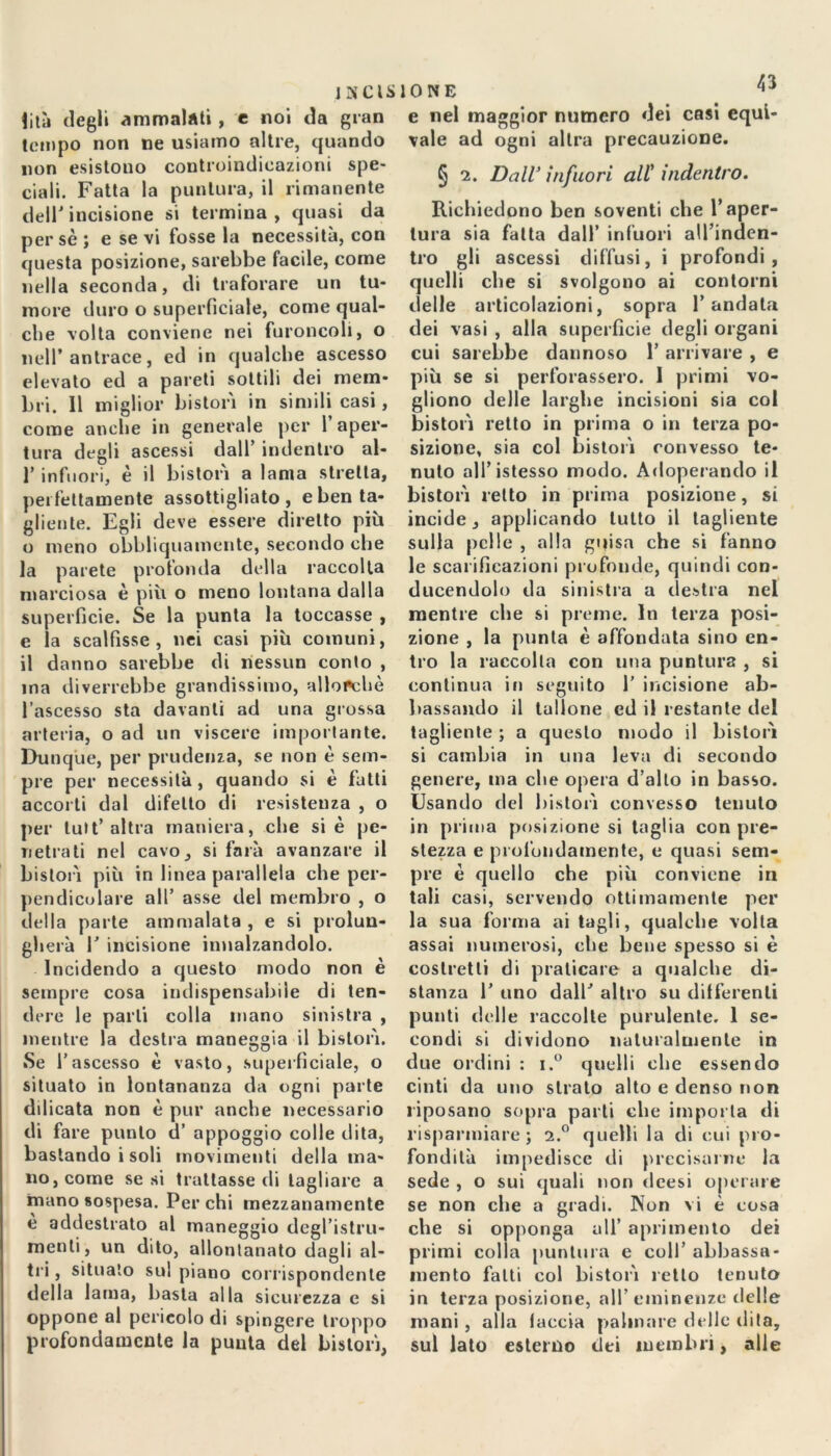 I3CIS fità degli ammalati , e noi da gran tempo non ne usiamo altre, quando non esistono controindicazioni spe- ciali. Fatta la puntura, il rimanente dell' incisione si termina , quasi da perse ; e se vi fosse la necessità, con questa posizione, sarebbe facile, come nella seconda, di traforare un tu- more duro o superficiale, come qual- che volta conviene nei furoncoli, o nell’antrace, ed in qualche ascesso elevato ed a pareti sottili dei mem- bri. 11 miglior bis tori in simili casi, come anche in generale per 1 aper- tura degli ascessi dall’ indentro al- l’infuori, è il bistorì a lama stretta, perfettamente assottigliato, e ben ta- gliente. Egli deve essere diretto più o meno obbliquamente, secondo che la parete profonda della raccolta marciosa è più o meno lontana dalla superficie. Se la punta la toccasse , e la scalfisse, nei casi più comuni, il danno sarebbe di nessun conto , ina diverrebbe grandissimo, allorché l’ascesso sta davanti ad una grossa arteria, o ad un viscere importante. Dunque, per prudenza, se non è sem- pre per necessità , quando si è fatti accorti dal difetto di resistenza , o per luit’ altra maniera, che si è pe- netrati nel cavo, si farà avanzare il bistorì più in linea parallela che per- pendicolare all’ asse del membro , o della parte ammalata , e si prolun- gherà V incisione innalzandolo. Incidendo a questo modo non è sempre cosa indispensabile di ten- dere le parli colla inano sinistra , mentre la destra maneggia il bistorì. Se l’ascesso è vasto, superficiale, o situato in lontananza da ogni parte ddicata non è pur anche necessario di fare punto d’ appoggio colle dita, bastando i soli movimenti della ma- no, come se si trattasse di tagliare a mano sospesa. Per chi mezzanamente e addestrato al maneggio degl’istru- menti, un dito, allontanato dagli al- tri , situato sul piano corrispondente della lama, basta alla sicurezza e si oppone al pericolo di spingere troppo profondamente la punta del bistorì, IONE HJr e nel maggior numero dei casi equi- vale ad ogni altra precauzione. § i. Dall’ infuori all’ indentro. Richiedono ben soventi che l’aper- tura sia fatta dall’ infuori all’inden- tro gli ascessi diffusi, i profondi, quelli che si svolgono ai contorni delle articolazioni, sopra l’andata dei vasi , alla superficie degli organi cui sarebbe dannoso 1’ arrivare , e più se si perforassero. 1 primi vo- gliono delle larghe incisioni sia col bistorì retto in prima o in terza po- sizione, sia col bistorì convesso te- nuto all’istesso modo. Adoperando il bistorì retto in prima posizione, si incide, applicando lutto il tagliente sulla pelle , alla guisa che si fanno le scarificazioni profonde, quindi con- ducendolo da sinistra a destra nel mentre che si preme. In terza posi- zione , la punta è affondata sino en- tro la raccolta con una puntura , si continua in seguito 1’ incisione ab- bassando il tallone ed il restante del tagliente ; a questo modo il bistorì si cambia in una leva di secondo genere, ma che opera d’alto in basso. Usando del bistorì convesso tenuto in prima posizione si taglia con pre- stezza e profondamente, e quasi sem- pre è quello che più conviene in tali casi, servendo ottimamente per la sua forma ai tagli, qualche volta assai numerosi, che bene spesso si è costretti di praticare a qualche di- stanza 1’ uno dalh altro su differenti punti delle raccolte purulente. 1 se- condi si dividono naturalmente in due ordini : i.° quelli che essendo cinti da uno strato alto e denso non riposano sopra parti clic importa di risparmiare j 2.° quelli la di cui pro- fondità impedisce di precisarne la sede , o sui quali non deesi operare se non che a gradi. Non vi è cosa che si opponga all’ aprimento dei primi colla puntura e coll’ abbassa- mento fatti col bistorì retto tenuto in terza posizione, all’eminenze delle mani , alla (accia palmare delle dita, sul lato esterno dei membri, alle