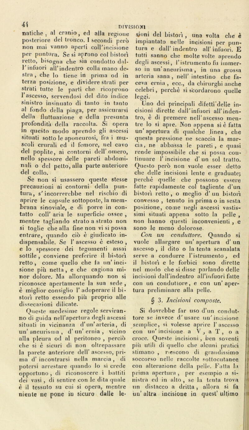 natiche, al cranio, ed alla regione syoni del bistori , una volta che è posteriore del tronco. I secondi però impiantato nelle incisioni per pun- non mai vanno aperti coll’incisione tura e dall’indentro all’infuori. E per puntura. Se si aprono col bislon tutti sanno che molte volte aprendo retto, bisogna che sia condotto dal- degli ascessi, ristrumento fu immer- 1J infuori all’ indentro colla mano de- so in un’aneurisma, in una grossa stia , che lo tiene in prima od terza posizione, e dividere strati per strati tutte le parti che ricoprono l’ascesso, servendosi del dito indice sinistro insinuato di tanto in tanto al fondo della piaga, per assicurarsi della fluttuazione e della presunta profondità della raccolta. Si opera in arteria sana , nell’ intestino che fa- ceva ernia , ecc., da chirurghi anche celebri, perchè si scordarono quelle leggi. Uno dei principali difetti'delle in- cisioni dirette dall’infuori all’inden- tro, è di premere nell’ascesso men- tre lo si apre. Non appena si è fatta in questo modo aprendo gli ascessi un’ apertura di qualche linea , che situati sotto le aponeurosi, fra i mu- questa pressione ne scaccia la mar- scoli crurali ed il femore, nel cavo eia, ne abbassa le pareti, e quasi del poplite, ai contorni dell’omero, rende impossibile che si possa con- nello spessore delle pareti abdomi- tinuare l’incisione d’un sol tratto, nali o del petto, alla parte anteriore Questo però non vuole esser detto del collo. che delle incisioni lente e graduate; Se non si usassero queste stesse perchè quelle che possono essere precauzioni ai contorni della pun- fatte rapidamente col tagliente d’un tura, s’incorrerebbe nel rischio di aprire le capsule sottoposte, la mem- brana sinoviale, e di porre in con- tatto coll’ aria le superficie ossee , mentre tagliando strato a strato non si toglie che alla fine non vi si possa entrare, quando ciò è giudicato in- dispensabile. Se 1’ ascesso è esteso , e lo spessore dei tegumenti assai sottile , conviene preferire il bistoiì retto , come quello che fa un’ inci- sione più netta , e che cagiona mi- nor dolore. Ma allorquando non si riconosce apertamente la sua sede , è miglior consiglio 1’ adoperare il bi* stori retto essendo più proprio alle dissecazioni dilicate. Queste medesime regole serviran- no di guida nell’apertura degli ascessi situati in vicinanza d’un’arteria, di un’ aneurisma , d’ un’ ernia , vicino olla pleura od al peritoneo , perciò che si è sicuri di non oltrepassare la parete anteriore dell’ ascesso, pri- ma d’ incontrarsi nella marcia , di potersi arrestare quando lo si crede opportuno , di riconoscere i battiti dei vasi , di sentire con le dita quale è il tessuto su cui si opera, mentre niente ne pone in sicuro dalle le- bistoiì retto , o meglio d’ un bistori convesso , tenuto in prima o in sesta posizione, come negli ascessi vastis- simi situati appena sotto la pelle , non hanno questi inconvenienti , e sono le meno dolorose. Con un conduttore. Quando si vuole allargare un’ apertura d’ un ascesso , il dito o la tenta scanalata serve a condurre l’istrumento, ed il bistorì e le forbici sono dirette nel modo che si disse parlando delle incisioni dall’indentro airinfuori fatte con un conduttore, e con un’aper- tura preliminare alla pelle. § 3. Incisioni composte. Si dovrebbe far uso d’un condut- tore se invece d’usare un’incisione semplice, si volesse aprire l’ascesso con un'incisione a V 3 a T , o a croce. Queste incisioni, ben soventi più utili di quello che alcuni pratici stimano , riescono di grandissimo soccorso nelle raccolte sottocutanee con alterazione della pelle. Fatta la prima apertura , per esempio a si- nistra ed in alto , se la tenta trova un distacco a dritta , allora si fa un’ altra incisione in quest’ ultimo