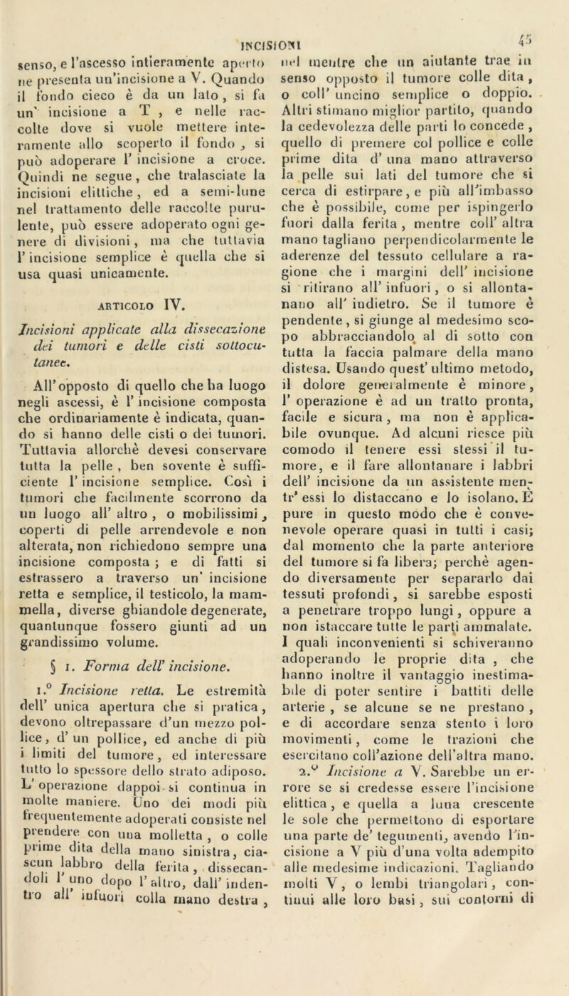 «senso, e l’ascesso intieramente aperto ne presenta un’incisione a V. Quando il tondo cieco è da un lato , si fa un' incisione a T , e nelle rac- colte dove si vuole mettere inte- ramente allo scoperto il fondo , si può adoperare 1’ incisione a croce. Quindi ne segue, che tralasciale la incisioni elittiche, ed a semi-lune nel trattamento delle raccolte puru- lente, può essere adoperato ogni ge- nere di divisioni , ma che tuttavia l’incisione semplice è quella che si usa quasi unicamente. articolo IV. Incisioni applicate alla dissecazione dei tumori e delle cisti sottocu- tanee. All’opposto di quello che ha luogo negli ascessi, è 1’ incisione composta che ordinariamente è indicata, quan- do si hanno delle cisti o dei tumori. Tuttavia allorché devesi conservare tutta la pelle , ben sovente è suffi- ciente 1’ incisione semplice. Così i tumori che facilmente scorrono da un luogo all’ altro , o mobilissimi _, coperti di pelle arrendevole e non alterata, non richiedono sempre una incisione composta ; e di fatti si estrassero a traverso un’ incisione retta e semplice, il testicolo, la mam- mella, diverse ghiandole degenerate, quantunque fossero giunti ad un grandissimo volume. § i. Forma dell’ incisione. i.° Incisione ietta. Le estremità dell’ unica apertura che si pratica, devono oltrepassare d’un mezzo pol- lice, d’un pollice, ed anche di più i limiti del tumore, ed interessare tutto lo spessore dello strato adiposo. L’operazione dappoi si continua in molte maniere. (Jno dei modi più frequentemente adoperati consiste nel prendere con una molletta , o colle prime dita della mano sinistra, cia- scun labbro della ferita, dissecan- doli uno dopo 1’altro, dall’inden- tro all infuori colla mano destra , nel mentre che un aiutante trae in senso opposto il tumore colle dita , 0 coll’ uncino semplice o doppio. Altri stimano miglior pal lilo, quando la cedevolezza delle parti lo concede , quello di premere col pollice e colle prime dita d’ una mano attraverso la pelle sui lati del tumore che si cerca di estirpare, e più alTimbasso che è possibile, come per ispingerlo fuori dalla ferita , mentre coll’ altra mano tagliano perpendicolarmente le aderenze del tessuto cellulare a ra- gione che i margini dell’ incisione si ritirano all’ infuori, o si allonta- nano all' indietro. Se il tumore è pendente, si giunge al medesimo sco- po abbracciandolo al di sotto con tutta la faccia palmare della mano distesa. Usando quest’ultimo metodo, il dolore generalmente è minore, 1’ operazione è ad un tratto pronta, facile e sicura , ma non è applica- bile ovunque. Ad alcuni riesce più comodo il tenere essi stessi il tu- more, e il fare allontanare i labbri dell’ incisione da un assistente men- tr* essi lo distaccano e lo isolano. E pure in questo modo che è conve- nevole operare quasi in tutti i casi; dal momento che la parte anteriore del tumore si fa libera; perchè agen- do diversamente per separarlo dai tessuti profondi, si sarebbe esposti a penetrare troppo lungi, oppure a non istaccare tutte le parti ammalale. 1 quali inconvenienti si schiveranno adoperando le proprie dita , che hanno inoltre il vantaggio inestima- bile di poter sentire i battiti delle arterie , se alcune se ne prestano , e di accordare senza stento i loro movimenti , come le trazioni che esercitano coll’azione dell’altra mano. 2.^ Incisione a V. Sarebbe un er- rore se si credesse essere l’incisione elittica , e quella a luna crescente le sole che permettono di esportare una parte de’ tegumenti, avendo l’in- cisione a V più duna volta adempito alle medesime indicazioni. Tagliando molti V , o lembi triangolari , con- tinui alle loro basi , sui contorni di