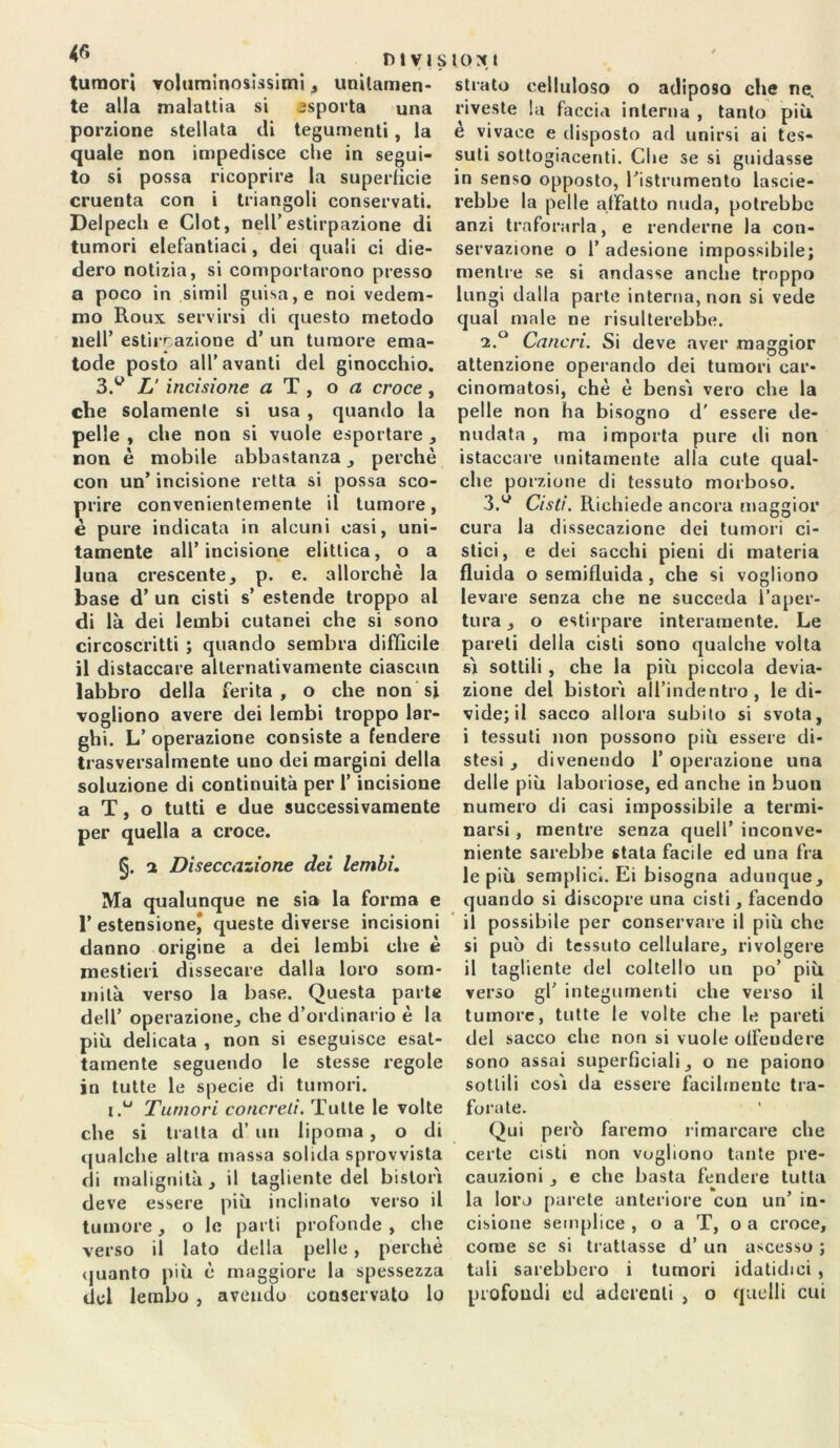 tumori voluminosissimi , unitamen- te alla malattia si asporta una porzione stellata di tegumenti, la quale non impedisce che in segui- to si possa ricoprire la superficie cruenta con i triangoli conservati. Delpech e Clot, nell’estirpazione di tumori elefantiaci, dei quali ci die- dero notizia, si comportarono presso a poco in simil guisa, e noi vedem- mo Roux servirsi di questo metodo nell’ estirrazione d’ un tumore ema- tode posto all’avanti del ginocchio. 3.w TJ incisione a T , o a croce , che solamente si usa , quando la pelle , che non si vuole esportare , non è mobile abbastanza , perchè con un’ incisione retta si possa sco- prire convenientemente il tumore, è pure indicata in alcuni casi, uni- tamente all’incisione elittica, o a luna crescente, p. e. allorché la base d’ un cisti s’ estende troppo al di là dei lembi cutanei che si sono circoscritti ; quando sembra difficile il distaccare alternativamente ciascun labbro della ferita, o che non si vogliono avere dei lembi troppo lar- ghi. L’ operazione consiste a fendere trasversalmente uno dei margini della soluzione di continuità per l’incisione a T, o tutti e due successivamente per quella a croce. §. i Diseccazione dei lembi. Ma qualunque ne sia la forma e T estensione^ queste diverse incisioni danno origine a dei lembi che è mestieri dissecare dalla loro som- mità verso la base. Questa parte dell’ operazione, che d’ordinario è la più delicata , non si eseguisce esat- tamente seguendo le stesse regole in tutte le specie di tumori. i.u Tumori concreti. Tutte le volte che si tratta d’ un lipoma , o di qualche altra massa solida sprovvista di malignità , il tagliente del bislorì deve essere più inclinato verso il tumore, o le parti profonde , che verso il lato della pelle, perchè quanto più è maggiore la spessezza del lembo , avendo conservato lo stiate celluloso o adiposo che ne, riveste la faccia interna , tanto più e vivace e disposto ad unirsi ai tes- suti sottogiacenti. Che se si guidasse in senso opposto, ristrumento lascie- rebbe la pelle affatto nuda, potrebbe anzi traforarla, e renderne la con- servazione o T adesione impossibile; mentre se si andasse anche troppo lungi dalla parte interna, non si vede qual male ne risulterebbe. 2. ° Cancri. Si deve aver maggior attenzione operando dei tumori car- cinomatosi, chè è bensì vero che la pelle non ha bisogno d' essere de- nudata , ma importa pure di non istaccare unitamente alla cute qual- che porzione di tessuto morboso. 3. y Cisti. Richiede ancora maggior cura la dissecazione dei tumori ci- stici, e dei sacelli pieni di materia fluida o semifluida, che si vogliono levare senza che ne succeda l’aper- tura , o estirpare interamente. Le pareli della cisti sono qualche volta sì sottili , che la più piccola devia- zione del bistorì all’indentro , le di- vide; il sacco allora subito si svota, i tessuti non possono più essere di- stesi , divenendo 1’ operazione una delle più laboriose, ed anche in buon numero di casi impossibile a termi- narsi , mentre senza quell’ inconve- niente sarebbe stala facile ed una fra le più semplici. Ei bisogna adunque, quando si discopre una cisti, facendo il possibile per conservare il più che si può di tessuto cellulare, rivolgere il tagliente del coltello un po’ più verso gl’ integumenti che verso il tumore, tutte fe volte che le pareti del sacco che non si vuole offendere sono assai superficiali, o ne paiono sottili così da essere facilmente tra- forate. Qui però faremo rimarcare che certe cisti non vogliono tante pre- cauzioni , e che basta fendere tutta la loro parete anteriore con un’ in- cisione semplice , o a T, o a croce, come se si trattasse d’ un ascesso ; tali sarebbero i tumori idatidici , profondi cd aderenti , o quelli cui