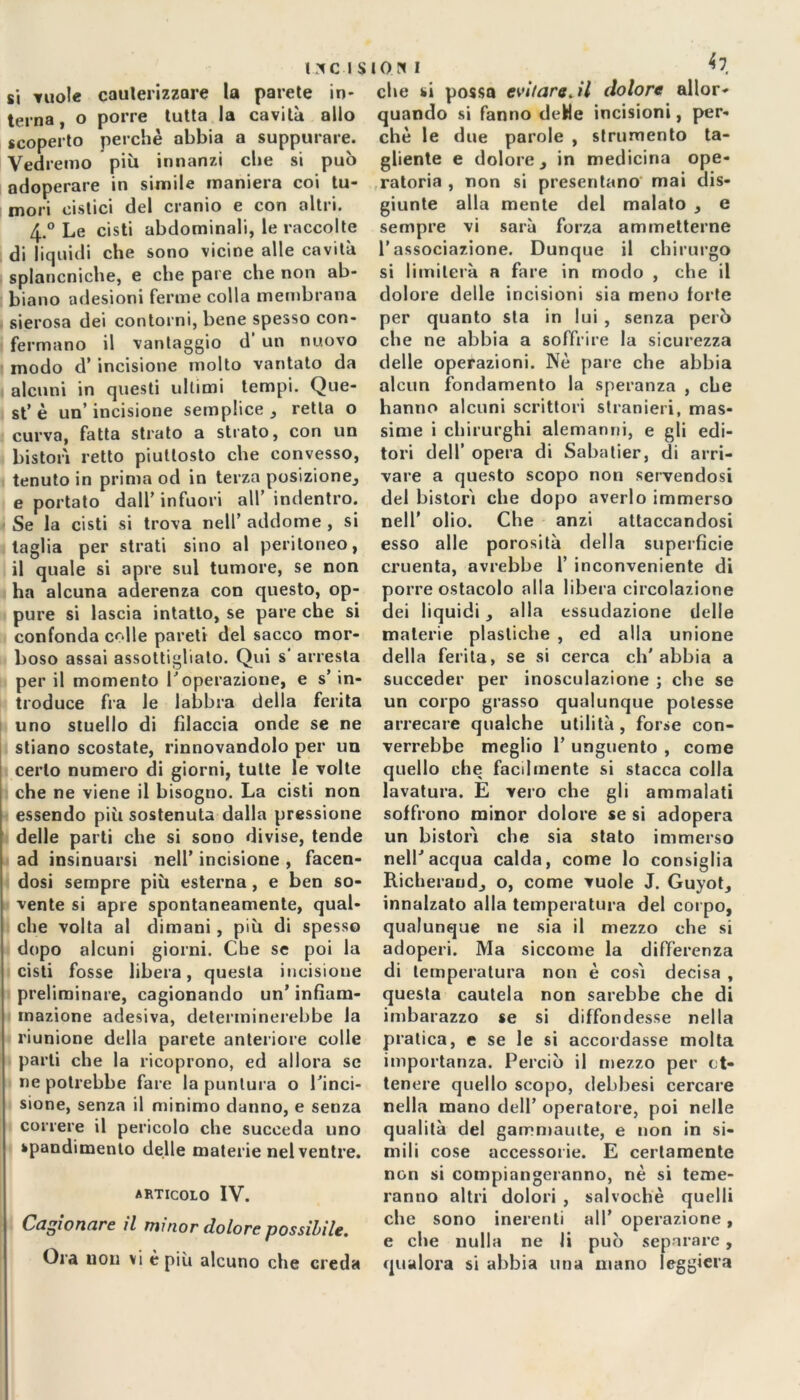 si vuole cauterizzare la parete in- terna, o porre tutta la cavità allo scoperto perchè abbia a suppurare. Vedremo più innanzi che si può adoperare in simile maniera coi tu- mori cistici del cranio e con altri, 4.° Le cisti abdominali, le raccolte di liquidi che sono vicine alle cavità splancniche, e che pare che non ab- biano adesioni ferme colla membrana sierosa dei contorni, bene spesso con- fermano il vantaggio d’ un nuovo modo d’ incisione molto vantato da alcuni in questi ultimi tempi. Que- st’è un’incisione semplice , retta o curva, fatta strato a strato, con un bistori retto piuttosto che convesso, tenuto in prima od in terza posizione^ e portato dall’ infuori all indentro. Se la cisti si trova nell’ addome , si taglia per strati sino al peritoneo, il quale si apre sul tumore, se non ha alcuna aderenza con questo, op- pure si lascia intatto, se pare che si confonda colle pareti del sacco mor- boso assai assottigliato. Qui s' arresta per il momento Voperazione, e s’ in- troduce fra le labbra della ferita uno stuello di filaccia onde se ne stiano scostate, rinnovandolo per un certo numero di giorni, tutte le volte che ne viene il bisogno. La cisti non essendo più sostenuta dalla pressione delle parti che si sono divise, tende ad insinuarsi nell’ incisione , facen- dosi sempre più esterna , e ben so- vente si apre spontaneamente, qual- che volta al dimani , più di spesso dopo alcuni giorni. Cbe se poi la cisti fosse libera, questa incisione preliminare, cagionando un’ infiam- mazione adesiva, determinerebbe la riunione della parete anteriore colle parti che la ricoprono, ed allora se ne potrebbe fare la puntura o l'inci- sione, senza il minimo danno, e senza correre il pericolo che succeda uno spandimento delle materie nel ventre. articolo IV. Cagionare il minor dolore possibile. Ora non vi è più alcuno che creda ioni ^7 che si possa evitare. il dolore allor- quando si fanno deHe incisioni, per- chè le due parole , strumento ta- gliente e dolore } in medicina ope- ratoria , non si presentano mai dis- giunte alla mente del malato , e sempre vi sarà forza ammetterne l’associazione. Dunque il chirurgo si limiterà a fare in modo , che il dolore delle incisioni sia meno forte per quanto sta in lui , senza però che ne abbia a soffrire la sicurezza delle operazioni. Nè pare che abbia alcun fondamento la speranza , che hanno alcuni scrittori stranieri, mas- sime i chirurghi alemanni, e gli edi- tori dell’ opera di Sabatier, di arri- vare a questo scopo non servendosi del bistorì che dopo averlo immerso nell' olio. Che anzi attaccandosi esso alle porosità della superficie cruenta, avrebbe 1’ inconveniente di porre ostacolo alla libera circolazione dei liquidi, alla essudazione delle materie plastiche , ed alla unione della ferita, se si cerca ch'abbia a succeder per inosculazione ; che se un corpo grasso qualunque potesse arrecare qualche utilità, forse con- verrebbe meglio 1’ unguento , come quello che facilmente si stacca colla lavatura. E vero che gli ammalati soffrono minor dolore se si adopera un bistorì che sia stato immerso nell’acqua calda, come lo consiglia Richerandj o, come vuole J. Guyot, innalzato alla temperatura del corpo, qualunque ne sia il mezzo che si adoperi. Ma siccome la differenza di temperatura non è cosi decisa , questa cautela non sarebbe che di imbarazzo se si diffondesse nella pratica, e se le si accordasse molta importanza. Perciò il mezzo per ot- tenere quello scopo, debbesi cercare nella mano dell’ operatore, poi nelle qualità del gammaulte, e non in si- mili cose accessorie. E certamente non si compiangeranno, nè si teme- ranno altri dolori , snlvochè quelli che sono inerenti all’ operazione, e che nulla ne li può separare, qualora si abbia una mano leggiera