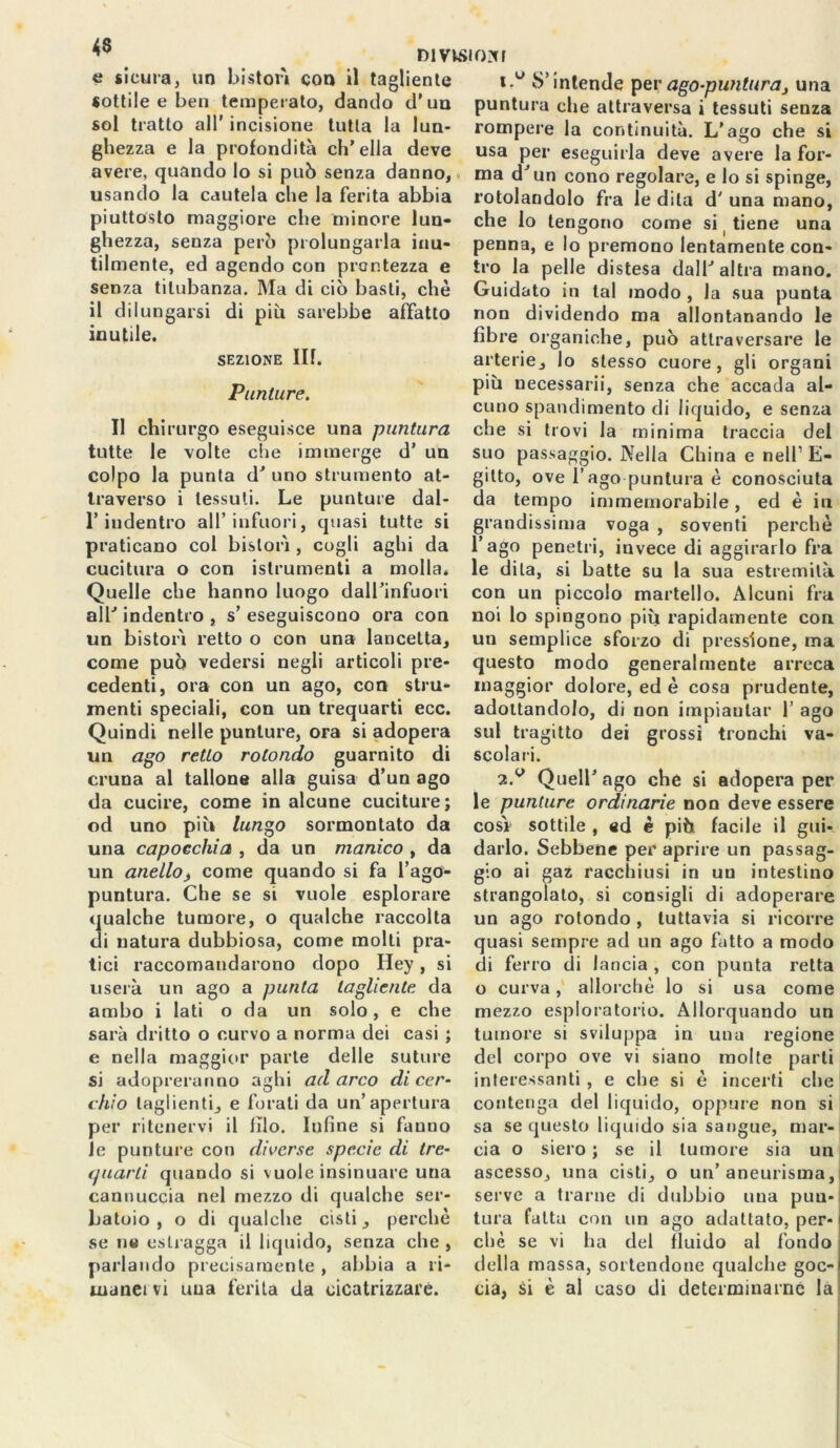 di visi ox r e sicura, un bistorì con il tagliente sottile e ben temperato, dando d'un sol tratto all' incisione tutta la lun- ghezza e la profondità ch’ella deve avere, quando lo si può senza danno, usando la cautela che la ferita abbia piuttosto maggiore che minore lun- ghezza, senza però prolungarla inu- tilmente, ed agendo con prontezza e senza titubanza. Ma di ciò basti, che il dilungarsi di più sarebbe affatto inutile. sezione IH. Punture. Il chirurgo eseguisce una puntura tutte le volte che immerge d’ un colpo la punta d’ uno strumento at- traverso i tessuti. Le punture dal- l’indentro all’infuori, quasi tutte si praticano col bistorì , cogli aghi da cucitura o con istrumenti a molla. Quelle che hanno luogo dall’infuori all’ indentro , s’ eseguiscono ora con un bistorì retto o con una lancetta, come può vedersi negli articoli pre- cedenti, ora con un ago, con stru- menti speciali, con un trequarti ecc. Quindi nelle punture, ora si adopera un ago retto rotondo guarnito di cruna al tallone alla guisa d’un ago da cucire, come in alcune cuciture; od uno più lungo sormontato da una capocchia , da un manico , da un anelloj, come quando si fa l’ago- puntura. Che se si vuole esplorare qualche tumore, o qualche raccolta di natura dubbiosa, come molti pra- tici raccomandarono dopo Hey, si userà un ago a punta tagliente da ambo i lati o da un solo, e che sarà dritto o curvo a norma dei casi ; e nella maggior parte delle suture si adopreranno aghi ad arco di cer- chio taglienti, e forati da un’apertura per ritenervi il filo. Infine si fanno le punture con diverse specie di tre- quarti quando si vuole insinuare una cannuccia nel mezzo di qualche ser- batoio , o di qualche cisti, perchè se ne estragga il liquido, senza che , parlando precisamente , abbia a ri* inanei vi una ferita da cicatrizzare. ò’intende pev ago-punturaj una puntura che attraversa i tessuti senza rompere la continuità. L’ago che si usa per eseguirla deve avere la for- ma d’un cono regolare, e lo si spinge, rotolandolo fra le dila d' una mano, che lo tengono come si tiene una penna, e lo premono lentamente con- tro la pelle distesa dall’altra mano. Guidato in tal modo , la sua punta non dividendo ma allontanando le fibre organiche, può attraversare le arterie, lo stesso cuore, gli organi più necessarii, senza che accada al- cuno spandimento di liquido, e senza che si trovi la minima traccia del suo passaggio. Nella China e nell1 E- gitto, ove l’ago puntura è conosciuta da tempo immemorabile, ed è in grandissima voga , soventi perchè l’ago penetri, invece di aggirarlo fra le dila, si batte su la sua estremità con un piccolo martello. Alcuni fra noi lo spingono più rapidamente con un semplice sforzo di pressione, ma questo modo generalmente arreca maggior dolore, ed è cosa prudente, adottandolo, di non impiantar 1’ ago sul tragitto dei grossi tronchi va- scolari. 2.v Quell’ ago che si adopera per le punture ordinarie non deve essere così sottile , ed è più facile il gui- darlo. Sebbene per aprire un passag- gio ai gaz racchiusi in un intestino strangolato, si consigli di adoperare un ago rotondo , tuttavia si ricorre quasi sempre ad un ago fatto a modo di ferro di lancia , con punta retta o curva, allorché lo si usa come mezzo esploratorio. Allorquando un tumore si sviluppa in una regione del corpo ove vi siano molle parti interessanti , e che si è incerti che contenga del liquido, oppure non si sa se questo liquido sia sangue, mar- cia o siero ; se il tumore sia un ascesso, una cisti, o un’aneurisma, serve a trarne di dubbio una pun- tura fatta con un ago adattato, per- chè se vi ha del fluido al fondo della massa, sortendone qualche goc- cia, si è al caso di determinarne la