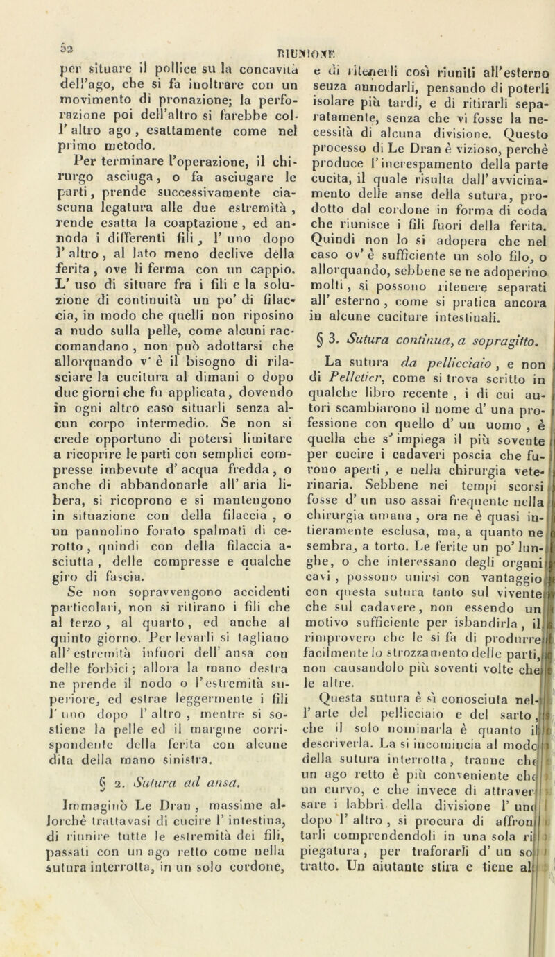 TìIUNIOXr. per situare il pollice su la concavità dell’ago, che si fa inoltrare con un movimento di pronazione; la perfo- razione poi dell’altro si farebbe col- 1’ altro ago , esattamente come nel primo metodo. Per terminare l’operazione, il chi- rurgo asciuga, o fa asciugare le parti, prende successivamente cia- scuna legatura alle due estremità , rende esatta la coaptazione , ed an- noda i differenti fili , 1’ uno dopo 1’ altro , al lato meno declive della ferita , ove li ferma con un cappio. L’ uso di situare fra i fili e la solu- zione di continuità un po’ di filac- cia, in modo che quelli non riposino a nudo sulla pelle, come alcuni rac- comandano , non può adottarsi che allorquando v' è il bisogno di rila- sciare la cucitura al dimani o dopo due giorni che fu applicata, dovendo in ogni altro caso situarli senza al- cun corpo intermedio. Se non si crede opportuno di potersi limitare a ricoprire le parti con semplici com- presse imbevute d’acqua fredda, o anche di abbandonarle all’ aria li- bera, si ricoprono e si mantengono in situazione con della filaccia , o un pannolino forato spalmati di ce- rotto , quindi con della filaccia a- sciutta , delle compresse e qualche giro di fascia. Se non sopravvengono accidenti particolari, non si ritirano i fili che al terzo , al quarto, ed anche al quinto giorno. Per levarli si tagliano all’estremità infuori dell ansa con delle forbici ; allora la mano destra ne prende il nodo o l’estremità su- periore, ed estrae leggermente i fili 1' uno dopo 1’ altro , mentre si so- stiene la pelle ed il margine corri- spondente della ferita con alcune dita della mano sinistra. § 2. Sutura ad ansa. Immaginò Le Dran , massime al- lorché traltavasi di cucire 1’ intestina, di riunire tutte le estremità dei fili, passati con un ago retto come nella sutura interrotta, in un solo cordone, e cii ritenerli così riuniti all’esterno seuza annodarli, pensando di poterli isolare piti tardi, e di ritirarli sepa- ratamente, senza che vi fosse la ne- cessità di alcuna divisione. Questo processo di Le Dran è vizioso, perchè produce l’increspamento della parte cucita, il quale risulta dall’avvicina- mento delle anse della sutura, pro- dotto dal cordone in forma di coda che riunisce i fili fuori della ferita. Quindi non lo si adopera che nel caso ov’ è sufficiente un solo filo, o allorquando, sebbene se ne adoperino molti , si possono ritenere separati all esterno , come si pratica ancora in alcune cuciture intestinali. § 3. Sutura continua, a sopragitto. La sutura da pellicciaio , e non di Pellet!er, come si trova scritto in qualche libro recente , i di cui au- tori scambiarono il nome d’ una pro- fessione con quello d’ un uomo , è quella che s’impiega il più sovente per cucire i cadaveri poscia che fu- rono aperti , e nella chirurgia vete- rinaria. Sebbene nei tempi scorsi fosse d’ un uso assai frequente nella eh irurgia umana , ora ne è quasi in- tieramente esclusa, ma, a quanto ne sembra, a torto. Le ferite un po’ lun-: glie, o che interessano degli organi cavi , possono unirsi con vantaggio con questa sutura tanto sul vivente che sul cadavere, non essendo un motivo sufficiente per isbandirla , il rimprovero che le si fa di produrre facilmente lo strozzamento delle parti, non causandolo più soventi volte cln le altre. Questa sutura è sì conosciuta nel- l’arte del pellicciaio e del sarto che il solo nominarla è quanto descriverla. La si incomincia al modi della sutura interrotta, tranne chi un ago retto è più conveniente chi un curvo, e che invece di altra veri sare i labbri della divisione 1’ uni dopo 1’ altro , si procura di affroni tarli comprendendoli in una sola rii piegatura , per traforarli d’ un so tratto. Un aiutante stira e tiene alì