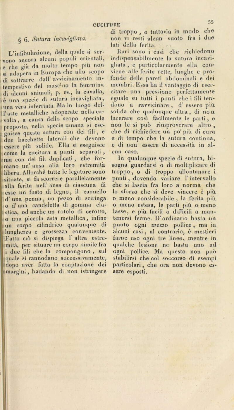 CUCII ^ 6. Sutura incavigliata. L’infibulazione, della quale si ser- vono ancora alcuni popoli orientali, e che già da molto tempo più non si adopera in Europa che allo scopo di sottrarre dall’avvicinamento in- i tempestivo del maschio la femmina di alcuni animali, p, es., la cavalla, , è una specie di sutura incavigliata, una vera inferriata. Ma in luogo deli- baste metalliche adoperate nella ca- valla, a causa dello scopo speciale proposto, nella specie umana si ese- guisce questa sutura con dei fili , e due bacchette laterali che devono essere più solide. Ella si eseguisce come la cucitura a punti separati , ma con dei fili duplicati , che for- mano un’ ansa alla loro estremità libera. Allorché tutte le legature sono situate, si fa scorrere parallelamente alla ferita nell’ ansa di ciascuna di esse un fusto di legno, il cannello d’ una penna, un pezzo di sciringa o d’una candeletta di gomma ela- stica, od anche un rotolo di cerotto, 0 una piccola asta metallica^ infine un corpo cilindrico qualunque di lunghezza e grossezza conveniente. Fatto ciò si dispiega I’ altra estre- mità, per situare un corpo simile fra 1 due fili che la compongono , sul I quale si rannodano successivamente, dopo aver fatta la coaptazione dei I margini, badando di non istringeie unu di troppo , e tuttavia in modo che non vi resti alcun vuoto fra i due lati della ferita. Rari sono i casi che richiedono indispensabilmente la sutura incavi- gliata , e particolarmente ella con- viene alle ferite rette, lunghe e pro- fonde delle pareti abdominali e dei membri. Essa ha il vantaggio di eser- citare una pressione perfettamente eguale su tutti i punti che i fili ten- dono a ravvicinare , d’ essere più solida che qualunque altra, di non lacerare così facilmente le parti , e non le si può rimproverare altro , che di richiedere un po’ più di cura e di tempo che la sutura continua, e di non essere di necessità in al- cun caso. In qualunque specie di sutura, bi- sogna guardarsi o di moltiplicare di troppo , o di troppo allontanare i punti, dovendo variare l’intervallo che si lascia fra loro a norma che lo sforzo che si deve vincere è più o meno considerabile , la ferita più o meno estesa, le parti più o meno lasse, e più facili o difficili a man- tenersi ferme. D’ordinario basta un punto ogni mezzo pollice , ma in alcuni casi , al contrario, è mestieri farne uso ogni tre linee, mentre in qualche lesione ne basta uno ad ogni pollice. Ma questo non può stabilirsi che col soccorso di esempi particolari, che ora non devono es- sere esposti.