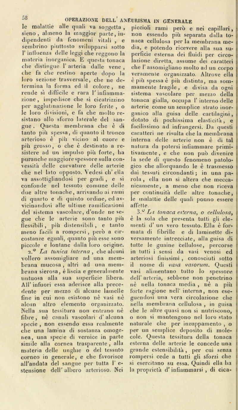 5S OPERAZIONE DELL ANEURISMA IN GENERALE le malattie alle quali va soggetta , sieno , almeno la maggior parte, in- dipendenti da fenomeni vitali , e sembrino piuttosto svilupparsi sotto l’influenza delle leggi che reggono la materia inorganica. E questa tonaca che distingue 1’ arteria dalle vene , che fa che restino aperte dopo la loro sezione trasversale, che ne de- termina la forma ed il colore , ne rende sì difficile e rara E infiamma- zione , impedisce che si cicatrizzino per agglutinazione le loro ferite , o le loro divisioni, e fa che molto re- sistano allo sforzo laterale del san- gue . Questa membrana che è di tanto più spessa, di quanto il tronco arterioso è più vicino al cuore e più grosso, o che è destinato a re- sistere ad un impulso più forte, ha puranche maggiore spessore sulla con- vessità delle curvature delle arterie che nel lato opposto. \ edesi eh’ ella va assottigliandosi per gradi , e si confonde nel tessuto comune delle due altre tonache, arrivando ai rami di quarto e di quinto ordine, ed av- vicinandosi alle ultime ramificazioni del sistema vascolare, d’onde ne se- gue che le arterie sono tanto più flessibili , più dislensibili , e tanto meno facili a rompersi , però a cir- costanze eguali, quanto più esse sono piccole e lontane dalla loro origine. 2.0 La tunica interna che alcuni vollero assomigliare ad una mem- brana mucosa , altri ad una mem- brana sierosa, è liscia e generalmente untuosa alla sua superfìcie libera. All’ infuori essa aderisce alla prece- dente per mezzo di alcune lamelle fine in cui non esistono nè vasi nè alcun altro elemento organizzato. Nella sua tessitura non entrano nè fibre, nè canali vascolari d’alcuna specie , non essendo essa realmente che una lamina di sostanza omoge- nea, una specie di vernice in parte simile alla cornea trasparente, alla materia delle unghie o del tessuto corneo in generale, e che favorisce all’andata del sangue per tutta I’ e- stensione dell’ albero arterioso. Nei piccioli rami però e nei capillari, non essendo più separata dalla to- naca cellulosa per la membrana me- dia, e polendo ricevere alla sua su- perfìcie esterna dei fluidi per circo- lazione diretta, assume dei caratteri che l’assomigliano molto ad un corpo veramente organizzato. Altrove ella è più spessa è più distinta, ma som- mamente fragile, e divisa da ogni sistema vascolare per mezzo della tonaca gialla, occupa 1’ interno delle arterie come un semplice strato inor- ganico alla guisa delle cartilagini, dotato di pochissima elasticità, e facilissimo ad infrangersi. Da questi caratteri ne risulta che la membrana interna delle arterie non è di tal natura da potersi infiammare primi- tivamente , e che non può divenire la sede di questo fenomeno patolo- gico che allorquando le è trasmesso dai tessuti circondanti ; in una pa- rola , ella non si altera che mecca- nicamente, a meno che non riceva 1 per continuità delle altre tonache, i le malattie delle quali ponno essere affette. 3.e L i tonaca esterna, o cellulosa, è la sola che presenta tutti gli ele- menti d’ un vero tessuto. Ella è for- mata di fibrille e di laminette di- versamente intrecciate, alla guisa di tutte le guaine cellulose, percorse in tutti i sensi da vasi venosi ed arteriosi finissimi , conosciuti sotto il nome di vasa vasorum. Questi vasi alimentano tutto lo spessore, dell’ arteria, sebbene non penetrino nè nella tonaca media , nè a più forte ragione nell’ interna, non ese- guendosi una vera circolazione che nella membrana cellulosa , in guisa che le altre quasi non si nutriscono, o non si mantengono nel loro stato naturale che per inzuppamento , o per un semplice deposito di mole- cole. Questa tessitura della tonaca esterna delle arterie le concede una grande estensibilità, per cui senza rompersi cede a tutti gli sforzi che si esercitano su essa. Quindi ella ha la proprietà d’infiammarsi , di cica-