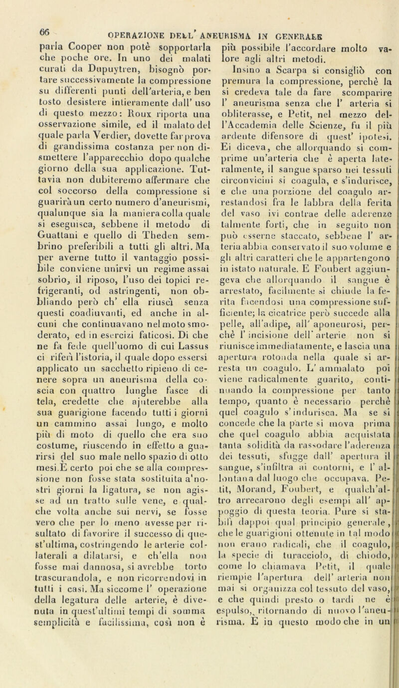 parla Cooper non potè sopportarla più possibile l’accordare molto che poche ore. In uno va- dei malati curati da Dupuytren, bisognò por- tare successivamente la compressione su deferenti punti dell’arteria, e ben tosto desistere intieramente dall’ uso di questo mezzo: lloux riporta una osservazione simile, ed il malato del quale parla Verdier, dovette far prova di grandissima costanza per non di- smettere l’apparecchio dopo qualche giorno della sua applicazione. Tut- tavia non dubiteremo affermare che col soccorso della compressione si guarirà un certo numero d’aneurismi, qualunque sia la maniera colla quale si eseguisca, sebbene il metodo di Guattani e quello di Theden sem- brino preferibili a tutti gli altri. Ma per averne tutto il vantaggio possi- bile conviene unirvi un regime assai sobrio, il riposo, l’uso dei topici re frigeranti, od astringenti, non ob- bliando però eh’ ella riuscì senza questi coadiuvanti, ed anche in al- cuni che continuavano nel moto smo- derato, ed in esercizi faticosi. Di che ne fa fede quell’uomo di cui Lassus ci riferì l’istoria, il quale dopo essersi applicato un sacchetto ripieno di ce- nere sopra un aneurisma della co- scia con quattro lunghe fasce di tela, credette che abiterebbe alla sua guarigione facendo tutti i giorni un cammino assai lungo, e mollo più di moto di quello che era suo costume, riuscendo in effetto a gua- rirsi del suo male nello spazio di otto mesi.E certo poi che se alla compres- sione non fosse stata sostituita a'no- stri giorni la ligatura, se non agis- se ad un tratto sulle vene, e qual- che volta anche sui nervi, se fosse vei o che per lo meno avesse par ri- sultato di favorire il successo di que- st’ultima, costringendo le arterie col- laterali a dilatarsi, e ch’ella non fosse mai dannosa, si avrebbe torto trascurandola, e non ricorrendovi in tutti i casi. Ma siccome 1’ operazione della legatura delie arterie, è dive- lore agli altri metodi. Insino a Scarpa si consigliò con premura la compressione, perchè la si credeva tale da fare scomparire f aneurisma senza che 1’ arteria si obliterasse, e Petit, nel mezzo del- l’Accademia delle Scienze, fu il più ardente difensore di quest’ ipotesi. Ei diceva, che allorquando si com- prime un’arteria che è aperta late- ralmente, il sangue sparso nei tessuti circonvicini si coagula, e s’indurisce, e che una porzione del coagulo ar- restandosi fra le labbra della ferita del vaso ivi contrae delle aderenze talmente forti, che in seguito non può esserne staccato, sebbene 1’ ar- teria abbia conservato il suo volume e gli altri caratteri che le appartengono in istato naturale. E Foubert asrgiun- geva che allorquando il sangue e arrestato, facilmente si chiude la fe- rita facendosi una compressione suf- ficiente; la cicatrice però succede alla pelle, all’adipe, all’ aponeurosi, per- chè l’incisione dell* arterie non si riunisce immediatamente, e lascia una apertura rotonda nella quale si ar- resta un coagulo. L’ ammalato poi viene radicalmente guarito, conti- nuando la compressione per tanto tempo, quanto è necessario perchè quel coagulo s’indurisca. Ma se si concede che la parte si mova prima che quel coagulo abbia acquistata tanta solidità da rassodare l’aderenza dei tessuti, sfugge dall’ apertura il sangue, s’in Hit ra ai contorni, e 1’ al- lontana dal luogo che occupava. Pe- tit, Morand, Foubert, e qualch’al- tro arrecarono degli esempi all’ ap- poggio di questa teoria. Pure si sta- bilì dappoi qual principio generale , chele guarigioni ottenute in tal modo non erano radicali, che il coagulo, la specie di turacciolo, di chiodo, come lo chiamava Petit, il quale riempi e l’apertura dell’ arlei ia non mai si organizza col tessuto d el vaso, 7 e che quindi presto o tardi ne è espulso^ ritornando di nuovo l’aneu-l l semp licita e facilissima, così non è risma. E in questo modo che in un