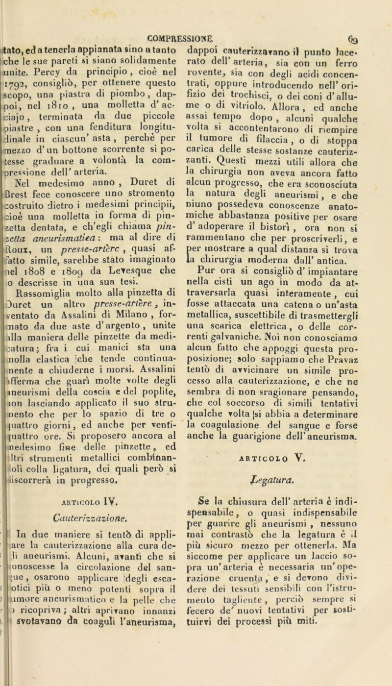 COMPRESSIONE, fyj tato, ed a tenerla appianata sino a tanto I che le sue pareti si siano solidamente unite. Percy da principio , cioè nel 1792, consigliò, per ottenere questo scopo, una piastra di piombo , dap- poi, nel 1810, una molletta d’ac- ciajo, terminata da due piccole piastre , con una fenditura longitu- dinale in ciascun’ asta , perchè per mezzo d’un bottone scorrente si po- tesse graduare a volontà la com- pressione dell’ arteria. Nel medesimo anno , Duret di Brest fece conoscere uno stromento costruito dietro i medesimi principii, [cioè una molletta in forma di pin- zetta dentata, e ch’egli chiama pin- zetta aneurismatica : ma al dire di Eloux, un presse-attere , quasi af- fatto simile, sarebbe stato imaginato nel 1808 e 1809 da Letesque che o descrisse in una sua tesi. I Rassomiglia molto alla pinzetta di 3uret un altro presse-artere 3 in- ventato da Assaiini di Milano , for- mato da due aste d’argento, unite dia maniera delle pinzette da medi- catura j fra i cui manici sta una nolla elastica ;che tende continua- mente a chiuderne i morsi. Assaiini Afferma che guarì molte volte degli ineurismi della coscia e del poplite, ion lasciando applicato il suo stru- nento che per lo spazio di tre o piatirò giorni, ed anche per venti- Ipiattro ore. Si proposero ancora al nedesitno fine delle pinzette, ed Uri strumenti metallici combinan- loli colla ligatura, dei quali però si discorrerà in progresso. dappoi cauterizzavano il punto lace- rato dell arteria, sia con un ferro rovente, sia con degli acidi concen- trati, oppure introducendo nell’ ori- fizio dei trochisci, o dei coni d’allu- me o di vilriolo. Allora , ed anche assai tempo dopo , alcuni qualche volta si accontentarono di riempire il tumore di filaccia , o di stoppa carica delle stesse sostanze cauteriz- zanti. Questi mezzi utili allora che la chirurgia non aveva ancora fatto alcun progresso, che era sconosciuta la natura degli aneurismi , e che niuno possedeva conoscenze anato- miche abbastanza positive per osare d’ adoperare il bistorì , ora non si rammentano che per proscriverli, e per mostrare a qual distanza si trova la chirurgia moderna dall’ antica. Pur ora si consigliò d’ impiantare nella cisti un ago in modo da at- traversarla quasi interamente , cui fosse attaccata una catena o un’asta metallica, suscettibile di trasmettergli una scarica elettrica, o delle cor- renti galvaniche. Noi non conosciamo alcun fatto che appoggi questa pro- posizione; solo sappiamo che Pravaz tentò di avvicinare un simile pro- cesso alla cauterizzazione, e che ne sembra di non sragionare pensando, che col soccorso di simili tentativi qualche volta [si abbia a determinare la coagulazione del sangue e forse anche la guarigione dell’aneurisma. articolo V. fregatura. ARTICOLO IV. Cauterizzazione. e 0 )>| 1 In due maniere si tentò di appli- are la cauterizzazione alla cura de- li aneurismi. Alcuni, avanti che si onoscesse la circolazione del san- ;ue, osarono applicare degli esca- otici più o meno potenti sopra il umore aneurismatico e la pelle che ) ricopriva ; altri aprivano innanzi svotavano da coaguli l’aneurisma, Se la chiusura dell’arteria è indi- spensabile, o quasi indispensabile per guarire gli aneurismi , nessuno mai contrastò che la legatura è il più sicuro mezzo per ottenerla. Ma siccome per applicare un laccio so- pra un'arteria è necessaria un’ope- razione cruenta , e si devono divi- dere dei tessuti sensibili con l’istru- menlo tagliente , perciò sempre si fecero de’ nuovi tentativi per sosti- tuirvi dei processi più miti.