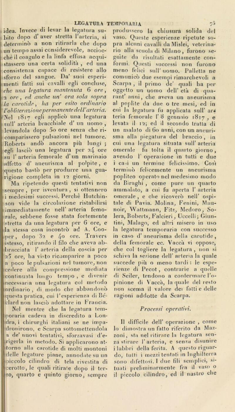 LEGATURA TEMPOUARIA 7» idea. Invece di levar la legatura su- bito dopo d’ aver stretta l’arteria, si determinò a non ritirarla che dopo un tempo assai considerevole, accioc- ichè il coagulo e la linfa effusa acqui- etassero una certa solidità , ed una consistenza capace di resistere allo «sforzo del sangue. Da’ suoi esperi- menti fatti sui cavalli egli concluse, che una legatura mantenuta 6 ore, 12 ore , ed anche un ora sola sopra la carotide, ha per esito ordinario l’obliterazione permanente dell’arteria. ['Nel 1817 egli applicò una legatura sull’ arteria bracchiale d’ un uomo , levandola dopo 5o ore senza che ri- comparissero pulsazioni nel tumore. Roberts andò ancora più lungi ; egli lasciò una legatura per 2.4 ore su P arteria femorale d’un marinaio affetto d’ aneurisma al polpile , e questo bastò per produrre una gua- rigione completa in 12 giorni. Ma ripetendo questi tentativi non sempre , per isventura , si ottennero i medesimi successi. Perchè Hutchin- son vide la circolazione ristabilirsi immediatamente nell’ arteria femo- rale, sebbene fosse stata fortemente stretta da una legatura per 6 ore, e la stessa cosa incontrò ad A. Coo- per, dopo 32 e 4° ore- Travers •istesso, ritirando il filo che aveva ab- bracciata 1’ arteria della coscia per 25 ore, ha visto ricomparire a poco a poco le pulsazioni nel tumore, non ■cedere alla compressione mediata continuata lungo tempo , e divenir necessaria una legatura coi metodo ordinario , di modo che abbandonò questa pratica, cui l'esperienza di Bc- Iclard non lasciò adottare in Francia. Nel mentre che la legatura tem- poraria cadeva in discredito a Lon- dra, i chirurghi italiani se ne impa- dronirono, e Scarpa sottomettendola a de’ uovi tentativi, sforzavasi d’e- rigerla in metodo. Si applicarono at- torno alla carotide di molti montoni delle legature piane, annodate su un oiccolo cilindro di tela rivestita di cerotto, le quali ritirate dopo il ter- || '.o, quarto e quinto giorno, sempre produssero la chiusura solida del vaso. Queste esperienze ripetute so- pra alcuni cavalli da Mislei, veterina- rio alla scuola di Milano, furono se- guite da risultati esattamente con- formi. Questi successi non furono meno felici sull' uomo. Palletta ne comunicò due esempi rimarchevoli a Scarpa , il primo de’ quali ha per oggetto un uomo dell’ età di qua- rant’ anni, che aveva un aneurisma al poplite da due o tre mesi, ed in cui la legatura fu applicata sull’ ar^ leria femorale I’8 gennaio 1817, e levata il 12; ed il secondo tratta di un malato di 60 anni, con un aneuri- sma alla piegatura del braccio , in cui una legatura situata sull’ arteria omerale fu tolta il quarto giorno , avendo 1 operazione in tutti e due i cau un termine felicissimo. Cosi terminò felicemente un aneurisma popliteo operato nel medesimo modo da Biraghi , come pure un quarto ammalato, a cui fu aperta 1’ arteria omerale , e che ricoverò nell’ ospi- tale di Pavia. Molina, Fenini, Mau- noir, Wattmann, Fitz, Medoro, So- lerà, Roberts, Falcieri, Uccelli; Ginn- tini, Malago, ed altri misero in uso la legatura temporaria con successo in caso d’ aneurisma della carotide , della femorale ec. Vaccà vi oppose, che col togliere la legatura , non si schiva la sezione dell’ arteria la quale succede più o meno tardi : le espe- rienze di Pecot , contrarie a quelle di Seder, tendono a confermare l’o- pinione di Vaccà, la quale del resto non scema il valore dei fatti e delle ragioni addotte da Scarpa. Processi operativi. Il difficile dell’ operazione , come 10 dimostra un fatto riferito da Maz- zoni, sta nel ritirare la legatura sen- za stirare l’arteria, e senza disunire i labbri della ferita. A questo riguar- do, tutti i mezzi tentati in Inghilterra sono difettosi. I due fili semplici, si- tuati preliminarmente fra il vaso o 11 piccolo cilindro, ed il nastro che