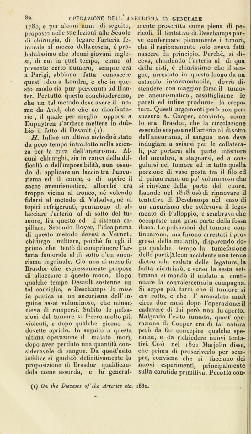 1780, e per alcuni anni di seguito, proposto uelle sue lezioni alle Scuole di chirurgia, di legare l’arteria fe- morale al mezzo della coscia, è pro- babilissimo che alcuni giovani ingle- si, di cui in quel tempo, come al presente certo numero, sempre era a Parigi, abbiano fatta conoscere quest’ idea a Londra, e che in que- sto modo sia pur pervenuta ad Hun- ter. Pertutto questo conchiuderemo, che un tal metodo deve avere il no- me da Anel, che che ne dicaGuth- rie , il quale per meglio opporsi a Dupuytren s’ardisce mettere in dub- bio il fatto di Desault (1). H. Infine un ultimo metodo è stato da poco tempo introdotto nella scien- za per la cura dell’aneurisma. Al- cuni chirurghi, sia in causa della dif- ficoltà o dell’impossibilità, non osan- do di applicare un laccio tra l’aneu- risma ed il cuore, o di aprire il sacco aneurismatico, allorché era troppo vicino al tronco, nè volendo fidarsi al metodo di Vaisalva, nè ai topici refrigeranti, pensarono di al- lacciare l’arteria al di sotto del tu- more, fra questo ed il sistema ca- pillare. Secondo Boyer, l’idea prima di questo metodo devesi a Vernet, chirurgo militare, poiché fu egli il primo che tentò di compi imele Par- teria femorale al di sotto d’un aneu- risma inguinale. Ciò non di meno fu Brasdor che espressamente propose di allacciare a questo modo. Dopo qualche tempo Desault sostenne un tal consiglio, e Descharnps lo mise in pratica in un aneurisma dell’ in- guine assai voluminoso, che minac- cieva di rompersi. Subito le pulsa- zioni del tumore si fecero mollo più violenti, e dopo qualche giorno si dovette aprirlo. In seguito a questa ultima operazione il malato morì, dopo aver perduto una quantità con- siderevole di sangue. Da quest’esito infelice si giudicò definitivamente la proposizione di Brasdor qualifican- dola come assurda, e fu general- (1) On (hi Diecases of Oie Arlcries etc. mente proscritta come piena di pe- ricoli. Il tentativo di Descharnps par- ve confermare pienamente i timori, che il ragionamento solo aveva fatti nascere da principio. Perchè, si di- ceva, chiudendo Parteria al di qua della cisti, è chiarissimo che il san- gue, arrestato in questo luogo da un ostacolo insormontabile, dovrà di- stendere con maggior forza il tumo- re aneurismatico , assottigliarne le pareti ed infine produrne la crepa- tura. Questi argomenti però non per- suasero A. Cooper, convinto, come 10 era Brasdor, che la circolazione essendo sospesa nell’arteria al disotto dell’aneurisma, il sangue non deve indugiare a sviarsi per le collatera- li, per portarsi alla parte inferiore del membro, a stagnarsi, ed a coa- gularsi nel tumore ed in tutta quella porzione di vaso posta tra il filo ed 11 primo ramo un po’ voluminoso che si rinviene della parte dei cuore. Laonde nel 1818 osòdi rinnovare il tentativo di Descharnps nel caso di un aneurisma che sollevava il lega- mento di Falloppio, e sembrava che occupasse una gran parte della fossa iliaca. Le pulsazioni del tumore con- tinuarono, ma furono arrestati i pro- gressi della malattia, disparendo do- po qualche tempo la tumefazione delle parti.jAlcun accidente non tenne dietro alla caduta delle legature, la ferita cicatrizzò, e verso la sesta set- timana si mandò il malato a conti- nuare la convalescenza in campagna. Si seppe più tardi che il tumore si era rotto, e che 1’ ammalato morì circa due mesi dopo l’operazione: il cadavere di lui però non fu aperto. Malgrado l’esito funesto, quest' ope- razione di Cooper era di tal natura però da far concepire qualche spe- ranza, e da richiedere nuovi tenta- tivi. Così nel 1821 Mar.jolin disse, che prima di proscriverlo per sem- pre, conviene che si facciano dei nuovi esperimenti, principalmente sulla carotide primitiva. Pécotla con- i83o.