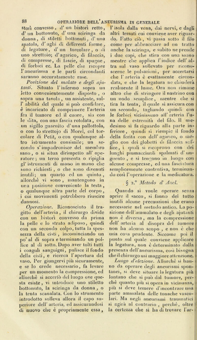 stori convesso , (P un bistori retto, d’ un bottonuto, d’ una sciringa da donna, di stiletti bottonuti, d’una spatola, draghi di differenti forme, di legature, d’ un torcolare , o di uno strettoio; d’agarico, di filaccia, di compresse, di fascie, di spugne, di forb ici ec. La pelle cl\e ricopre l’aneurisma e le parti circondanti saranno accuratamente rase. Posizione del malato e degli aiu- tanti. Situato l’infermo sopra un letto convenientemente disposto , o sopra una tavola , un assistente, sul- P abilità del quale si può confidare, è incaricato di comprimere l’arteria fra il tumore ed il cuore, sia con le dita, con una fascia rotolata , con un sigillo guarnito d’una pallottola, o con lo slrettojo di More!, col tor- colare di Petit, o con qualunque al- tro islrumento consimile; un se- condo s’impadronisce del membro sano, o si situa dirimpetto all’ ope- ratore ; un terzo presenta o ripiglia gl' istrumenti di mano in inano clic sono richiesti , o che sono divenuti inutili; un quarto ed un quinto, allorché vi sono , mantengono in una posizione conveniente la testa , 0 qualunque altra parte del corpo, 1 cui movimenti potrebbero riuscire dannosi. Operazione. Riconosciuto il tra- gitto dell’arteria, il chirurgo divide con un bisturi convesso da prima la pelle e lo strato adiposo, quindi con un secondo colpo, tutta la spes- sezza della cisti , incominciando un po’ al di sopra e terminando un pol- lice al di sotto. Dopo aver tolti tutti i coaguli sanguigni, pulisce il fondo della cisti, e ricerca l’apertura del vaso. Per giungervi più sicuramente, e se lo crede necessario, fa levare per un momento la compressione, ed allorché si accertò del luogo ove que- sta esiste , vi introduce uno stiletto bottonuto, la sciringa da donna, o la tenta scanalala. Con lo strumento introdotto solleva allora il capo su- periore dell’ arteria, ed assicurandosi di nuovo che è propriamente essa , l’isola dalla vena, dai nervi, e dagli altri tessuti cui conviene aver riguar- do. Fatto ciò , vi passa sotto il filo come per abbracciare ad un tratto anche la sciringa, e subito ne prende i due capi, che stira con una inano mentre che applica l’indice dell’ al- tra sul vaso sollevato per ricono- scerne le pulsazioni, per accertarsi che P arteria é esattamente circon- data, e che la legatura ne chiuderà realmente il lume. Ora non rimane altro che di stringere il nastrino con un nodo semplice, mentre che si tira la tenta, il quale si assicura con un secondo, tagliando quindi con le forbici vicinissimo all’ arteria l’u- na delle estremità del filo. Il me- desimo si fa riguardo alla parte in- feriore , quindi si riempie il fondo della ferita con dell’ agarico, o me- glio con dei globetti di filaccia sof- fice, i quali si ricoprono con dei lunghi piumacciuoli spalmati d’ un- guento , e si tengono in luogo con alcune compresse, ed una fasciatura semplicemente contentiva, terminan- do cosi l’operazione e la medicatura. § 2.° Metodo d' A nel. Quando si vuole operare senza aprire il sacco, si fanno del tutto inutili alcune precauzioni che erano necessarie nel metodo antico. La po- sizione dell’ammalato e degli aiutanti non é diversa , ma la compressione dell’ arteria al disopra del tumore non ha alcuno scopo , e non é che una cosa prudente. Siccome poi il punto sul quale conviene applicare la legatura, non è determinalo dalla presenza dell'aneurisma, cosi bisogna che il chirurgo usi maggiore attenzione. Luogo d’elezione. Allorché si han- no da operare degli aneurismi spon- tanei, si deve situare la legatura più lontano che si può dal tumore, per- chè quanto più si opera in vicinanza, più si deve temere d’incontrare una parte ammalata delle tonache vasco- lari. Ma negli aneurismi traumatici si agirà al contrario, perchè, oltre la certezza che si ha di trovare far-