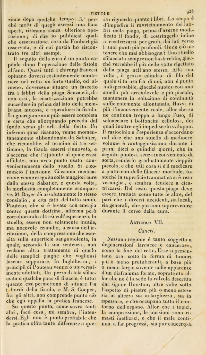 F1ST0I E 9^3 zione dopo qualche tempo?.3.° per- chè molti di quegli ascessi una tiatu aperti, risanano senza ulteriore ope- razione ; di che io pubblicai qual- che osservazione, cosa da Foubert già osservata, e di cui poscia ho riscon- trato tre altri esempi. Il seguito della cura è un punto ca- pitale dopo T operazione delle fìstole all’ano. Quasi tutti i chirurgi francesi opinano doversi costantemente mante- nere nel retto un forte stuello, od al- meno, doversene situare un fascetto fra i labbri della piaga. Senza ciò, di- con essi , la cicatrizzazione potrebbe succedere in prima dal lato della mem- brana mucosa, e riprodursi la fistola. La guarigione non può essere completa e certa che allorquando proceda dal fondo verso gli orli della ferita. Un infermo quasi risanato, venne momen- taneamente abbandonato da Sabalier, che riconobbe, al termine di tre set- timane, la fistola essersi rinnovata, e s’accorse che l’ajutante al quale erasi affidato, non avea punto usato con- venientemente dello stuello. Si rico- minciò 1’ incisione. Ciascuna medica- zione venne eseguitacolle maggiori cure dallo stesso Sabatier, e questa volta, la morbosità completamente scompar- ve. M. Boyer dà assolutamente lo stesso consiglio , e cita fatti del tutto simili. Pouteau, che si è levato con energia contro questa dottrina, afferma però corroborando altresì coll'esperienza, lo stuello, essere non solamente inutile, ma nocevole eziandio, a causa dell’ir- ritazione, della compressione che eser- cita sulla superficie sanguinolenta, la quale, secondo la sua sentenza , non reclama altro trattamento di quello delle semplici piaghe che voglionsi lasciar suppurare. In Inghilterra, i principii di Pouteau vennero universal- mente adottati. Un pezzo di tela sfilac- ciata o qualche poco di filacele, è tutto quanto essi permettono di situare fra i bordi della fistola, e M. S. Cooper, fra gli altri, non comprende punto ciò che egli appella la pratica francese. Su questo punto, come sovra tanti altri, facil cosa, mi sembra, l’inten- dersi. Egli non è punto probabile che la pratica offra tante differenze a que- sto riguardo quanto i libri. Lo scopo « d’impedire il ravvicinamento dei lab- bri della piaga, prima d’averne modi- ficato il fondo, di costringerla infine a cicatrizzarsi per gradi, dai lati verso i suoi punti più profondi. Onde ciò ot- tenere che mai abbisogna? Uno stuello sfilacciato sempre non basterebbe, giac- che verrebbe il più delle volte rigettato dalla piaga nell’ano stesso. Alla sua volta , il grosso cilindro di filo del quale si fa uso fra di noi, non è punto indispensabile, giacché puotesi con uno stuello più arrendevole e più piccolo, mantenere la soluzione di continuità sufficientemente allontanala. Ilavvi di più l’inconveniente reale, allor che se ne continua troppo a lungo l’uso, di schiacciare i bottoncini cellulosi, dei quali inoltre egli impediscelosviluppo. Il raziocinio e l’esperienza s’accordano nel dire che uno stuello di mediocre volume è vantaggiosissimo durante i primi dieci o quindici giorni, che in seguito puotesi, senza inconveniente di sorta, renderlo graduatamente vieppiù piccolo, e che uti 1 cosa si è il medicare a piatto con delle filaccie morbide, to* stochè la superficie traumatica si è resa vermiglia, e sembra tendere a cica- trizzarsi. De! resto questa piaga deve essere trattata come tutte le altre, del pari che i diversi accidenti, sia locali, sia generali, che possono sopravvenire durante il corso della cura. Articolo VII. Cancri. Nessuna regione è tanto soggetta a degenerazioni lardacee e cancerose, come la fine del retto, Esse si presen- tano ora sotto la forma di tumori più o meno proluberanti, a base più o meno larga; sovente colle apparenze d’un diaframma forato, soprattutto al- lor che ne è la sede la valvola descritta dal signor Houston; altre volte sotto l’aspetto di piastre più o meno estese sia in altezza sia in larghezza , sia in ispessore, e che occupano tutto il con- torno dell’organo. Allor che i topici, la compressione, le incisioni sono ri- masti inefficaci, e che il male conti- nua a far progressi, sia pur canceroso