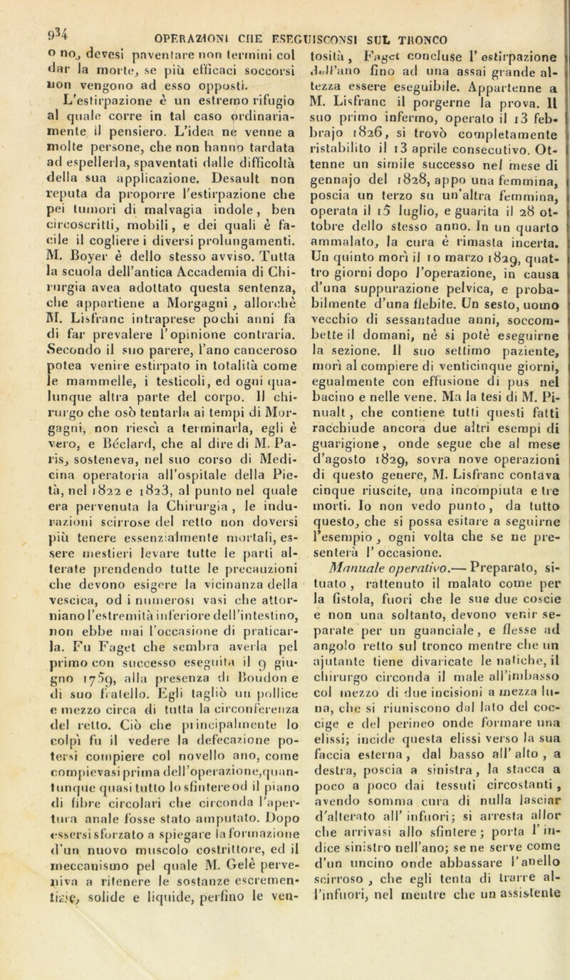 934 OPERAZIONI CHE F.SEGIJISCONS1 SUL TRONCO ° no., devesi paventare non termini col dar la morie, se più efficaci soccorsi non vengono ad esso opposti. L'estirpazione è un estremo rifugio al quale corre in tal caso ordinaria- mente il pensiero. L’idea ne venne a molte persone, che non hanno tardata ad espellerla, spaventati dalle difficoltà della sua applicazione. Desault non reputa da proporre l’estirpazione che pei tumori di malvagia indole, ben circoscritti, mobili, e dei quali è fa- cile il cogliere i diversi prolungamenti. M. Boyer è dello stesso avviso. Tutta la scuola dell’antica Accademia di Chi- rurgia avea adottato questa sentenza, che appartiene a Morgagni , allorché M. Lisfranc intraprese pochi anni fa di far prevalere l’opinione contraria. Secondo il suo parere, l’ano canceroso potea venire estirpato in totalità come le mammelle, i testicoli, ed ogni qua- lunque altra parte del corpo. Il chi- rurgo che osò tentarla ai tempi di Mor- gagni, non riesci a terminarla, egli è vero, e Béclard, che al dire di M. Pa- ris, sosteneva, nel suo corso di Medi- cina operatoria all’ospitale della Pie- tà, nel 1822 e 1823, al punto nel quale era pervenuta la Chirurgia , le indù- razioni scirrose del retto non doversi più tenere essenzialmente mortali, es- sere mestieri levare tutte le parti al- terate prendendo tutte le precauzioni che devono esigere la vicinanza della vescica, od i numerosi vasi che attor- niano l’estremità inferiore dell’intestino, non ebbe mai l’occasione di praticar- la. Fu Faget che sembra avella pel primo con successo eseguita il 9 giu- gno 175c), alla presenza di Boudon e di suo fratello. Egli tagliò un pollice e mezzo circa di tutta la circonferenza del retto. Ciò che principalmente lo colpì fu il vedere la defecazione po- tersi compiere col novello ano, come compievasi prima dell’operazione,quan- tunque quasi tutto lo sfintere od il piano di fibre circolari che circonda l’aper- tura anale fòsse stato amputato. Dopo essersi sforzato a spiegare la formazione d un nuovo muscolo costrittore, ed il meccanismo pel quale M. Cele perve- niva a ritenere le sostanze escremen* lA-ie, solide e liquide, perfino le ven- tosità , Faget concluse 1’ estirpazione dell’ano fino ad una assai gl ande al- tezza essere eseguibile. Appartenne a M. Lisfranc il porgerne la prova. Il suo primo infermo, operalo il i3 feb- brajo 1826, si trovò completamente ristabilito il i3 aprile consecutivo. Ot- tenne un simile successo nel mese di gennajo del 1828, appo una femmina, poscia un terzo su un’altra femmina, operata il i5 luglio, e guarita il 28 ot- tobre dello stesso anno. In un quarto ammalato, la cura è rimasta incerta. Un quinto morì il io marzo 1829, quat- tro giorni dopo l’operazione, in causa d’una suppurazione pelvica, e proba- bilmente d’una flebite. Un sesto, uomo vecchio di sessantadue anni, soccom- bette il domani, nè si potè eseguirne la sezione. Il suo settimo paziente, morì al compiere di venticinque giorni, egualmente con effusione di pus nel bacino e nelle vene. Ma la tesi di M. Pi- nualt , che contiene tutti questi fatti racchiude ancora due altri esempi di guarigione , onde segue che al mese d’agosto 1829, sovra nove operazioni di questo genere, M. Lisfranc contava cinque riuscite, una incompiuta e tre morti. Io non vedo punto, da tutto questo, che si possa esitare a seguirne l’esempio, senterà 1’ occasione. Manuale operativo.— Preparalo, si- tuato , rattenuto il malato come per la fistola, fuori che le sue due coscie e non una soltanto, devono venir se- parate per un guanciale , e flesse ad angolo retto sul tronco mentre che un njutante tiene divaricate le natiche, il chirurgo circonda il male aH’inibasso coi mezzo di due incisioni a mezza lu- na, che si riuniscono dal lato del coc- cige e del perineo onde formare una elissi; incide questa elissi verso la sua faccia esterna , dal basso all’ alto , a desila, poscia a sinistra, la stacca a poco a poco dai tessuti circostanti , avendo somma cura di nulla lasciar d’alterato all’ infuori; si arresta allor che arrivasi allo sfintere ; porta l’in- dice sinistro nell’ano; se ne serve come d’un uncino onde abbassare l’anello scirroso , che egli tenta di trarre al- l’infuori, nel mentre che un assistente ogni volta che se ne pre-