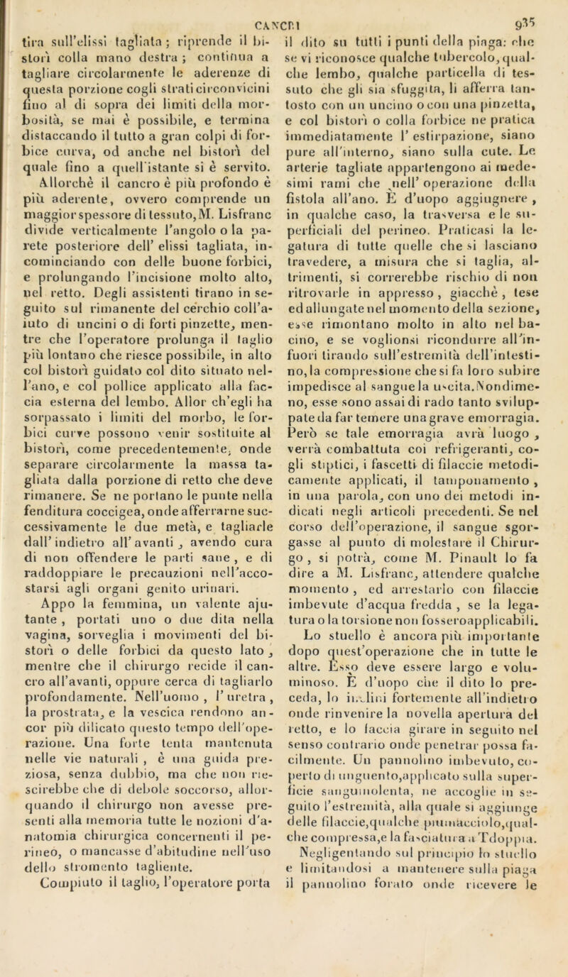 CWCP.l 9^ tira suH’elissi (agliata ; riprende il bi- slorì colla mano destra ; continua a tagliare circolarmente le aderenze di questa porzione cogli strati circonvicini fino al di sopra dei limiti della mor- bosità, se mai è possibile, e termina distaccando il tutto a gran colpi di for- bice curva, od anche nel bistorì del quale lino a quellistante si è servito. Allorché il cancro è più profondo è più aderente, ovvero comprende un maggior spessore di tessuto,M. Lisfranc divide verticalmente l’angolo o la pa- rete posteriore dell’ elissi tagliata, in- cominciando con delle buone forbici, e prolungando l’incisione molto alto, nel retto. Degli assistenti tirano in se- guito sul rimanente del cerchio coll’a- iuto di uncini o di forti pinzette, men- tre che l’operatore prolunga il taglio più lontano che riesce possibile, in alto col bistorì guidato col dito situato nel- l’ano, e col pollice applicato alla fac- cia esterna del lembo. Allor ch’egli ha sorpassato i limiti del morbo, le for- bici curve possono venir sostituite al bistorì, come precedentemente, onde separare circolarmente la massa ta- gliata dalla porzione di retto che deve rimanere. Se ne portano le punte nella fenditura coccigea, onde afferrarne suc- cessivamente le due metà, e tagliarle dall’indietro all’avanti, avendo cura di non offendere le parti sane , e di raddoppiare le precauzioni nell’acco- starsi agli organi genito urinari. Appo la femmina, un valente aju- tante , portati uno o due dita nella vagina, sorveglia i movimenti del hi- storì o delle forbici da questo lato , mentre che il chirurgo recide il can- cro all’avanti, oppure cerca di tagliarlo profondamente. Nell’uomo , I’ uretra , la prostrata, e la vescica rendono an- cor più dilicato questo tempo dell'ope- razione. Una forte tenta mantenuta nelle vie naturali , è una guida pre- ziosa, senza dubbio, ma che non rie- scirehbe che di debole soccorso, allor- quando d chirurgo non avesse pre- senti alla memoria tutte le nozioni d'a- natomia chirurgica concernenti il pe- rineo, o mancasse d’abitudine nell’uso dello slromento tagliente. Compiuto il taglio, l’operatore porta il dito su tutti i punti della piaga: ohe se vi riconosce qualche tubercolo, qual- che lembo, qualche particella di tes- suto che gli sia sfuggita, li afferra tan- tosto con un uncino ocon una pinzetta, e col bistorì o colla forbice ne pratica immediatamente 1’ estirpazione, siano pure all'interno, siano sulla cute. Le arterie tagliate appartengono ai mede- simi rami che jiell’ operazione della fistola all’ano. E d’uopo aggiugnere , in qualche caso, la trasversa e le su- perficiali del perineo. Praticasi la le- gatura di tutte quelle che si lasciano travedere, a misura che si taglia, al- trimenti, si correrebbe rischio di non ritrovarle in appresso , giacché , tese ed allungate nel momento della sezione, esse rimontano molto in alto nel ba- cino, e se voglionsi ricondurre all’in- fuori tirando sull’estremità dell’intesti- no, la compressione che si fa loro subire impedisce al sangue la uscita.Nondime- no, esse sono assai di rado tanto svilup- pale da far temere una grave emorragia. Però se tale emorragia avrà luogo , verrà combattuta coi refrigeranti, co- gli stiptici, i fascetti di filacele metodi- camente applicati, il tamponamento , in una parola, con uno dei metodi in- dicati negli articoli precedenti. Se nel corso dell’operazione, il sangue sgor- gasse al punto di molestare d Chirur- go , si potrà, come M. Pinault lo fa dire a M. Lisfranc, attendere qualche momento , ed arrestarlo con fìlaccie imbevute d’acqua fredda , se la lega- tura o la torsione non fosseroapplicabili. Lo stuello è ancora più impoi tante dopo quest’operazione che in tutte le altre. Esso deve essere largo e volu- minoso. E d’uopo clic il dito lo pre- ceda, lo inviini fortemente aU’indietio onde rinvenire la novella apertura del retto, e lo faccia girare in seguito nel senso contrario onde penetrar possa fa- cilmente. Un pannoimo imbevuto, co- perto di unguento,applicato sulla super- ficie sanguinolenta, ne accoglie m se- gnilo l’estremità, alla quale si aggiunge delle filacele,qualche puunUcciolo,qual- ch e compressa,e la fasciatura a Tdoppia. Negligenlando sul principio lo stuello e limitali dosi a mantenere sulla piaga il pannolino foralo onde ricevere le