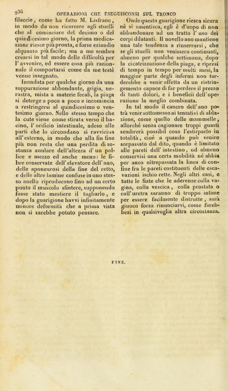 fìlaccie , come ha fatto M. Lisfranc, in modo da non ricorrere agli stuelli che al cominciare deL decimo o del quindicesimo giorno, la prima medica- zione riesce più pronta, e forse eziandio alquanto più facile; ma a me sembra crearsi in tal modo delle difficoltà per T avvenire, ed essere cosa più razion- nale il comportarsi come da me testé venne insegnato. Inondata per qualche giorno da una suppurazione abbondante, grigia, ne- rastra, mista a materie fecali, la piaga si deterge a poco a poco e incomincia a restringersi al quindicesimo o ven- tesimo giorno. Nello stesso tempo che la cute viene come stirata verso il ba- cino, l'orificio intestinale, adeso alle parti che lo circondano si ravvicina all’esterno, in modo che alla fin fine più non resta che una perdila di so- stanza anulare dell'altezza d’ un pol- lice e mezzo ed anche meno: le fi- bre conservate dell’elevatore dell’ano, delle aponeurosi della fine del retto, e delle altre lamine confuse in uno stes- so anello riproducono fino ad un certo punto il muscolo sfintere, supponendo fosse stato mestiere il tagliarlo , e dopo la guarigione havvi infinitamente minore deformità che a prima vista non si sarebbe potuto pensare. Ondequesta guarigione riesca sicura nè si smentisca, egli è d’uopo di non abbandonare ad un tratto 1’ uso dei corpi dilatanti. Il novello ano mantiene una tale tendenza a rinserrarsi , che se gli stuelli non venissero continuati* almeno per qualche settimana, dopo la cicatrizzazione della piaga, e ripresi di tempo in tempo per molti mesi, la maggior parte degli infermi non tar- derebbe a venir affetta da un ristrin- gemento capace di far perdere il prezzo di tanti dolori, e i beneficii dell'ope- razione la meglio combinata. In tal modo il cancro dell’ano po- trà venir sottomesso ai tentativi di abla- zione, come quello delle mammelle, allorché senza cagionare troppi guasti sembrerà possibil cosa l’estirparlo in totalità, cioè a quando può venire sorpassato dal dito, quando è limitato alle pareti dell’intestino, od almeno conservisi una certa mobilità nè abbia per anco oltrepassata la linea di con- fine fra le pareti costituenti delle esca- vazioni ischio rette. Negli altri casi, e tutte le fiate che le aderenze colla va- gina, colla vescica , colla prostata o coll’uretra saranno di troppo intime per essere facilmente distrutte , sarà giuoco forza rinunciarvi, come fareb- besi in qualsivoglia altra circostanza. FINE.