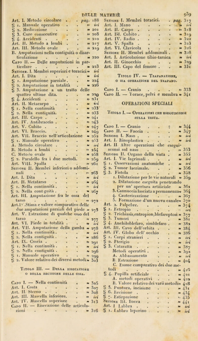 Art. I. Metodo circolare § i. Manuale operativo § 2. Medicazione § 3. Cure consecutive ^ 4- Accidenti . Art. II. Metodo a lembi Art. III. Metodo ovale B. Amputazioni nella contiguità o disar- ticolazione . ... » Capo II.— Delle amputazioni in par- ticolare ...... Sezione. I. Membri superiori e toracici** Art. I. Dita ....*• § i. Amputazione parziale. . » § 2. Amputazione in totalità . » § 3. Amputazione a un tratto delle DF.LLE MATERIE pag. 188 Sezione I. Membri toracici. ivi 20 I 208 2 I O » 21^ « 219 220 223 ivi ivi 224 226 quattro ultime dita. • • 229 § 4* Accidenti . • • f> 23 1 Art. li. Metacarpo • • N ivi § 1. Nella continuità • • M 233 g 2. Nella contiguità. • • M 233 Art. III. Carpo . . • • • M 241 Art. IV. Antibraccio . • • 99 243 Art. V. Cubito . • • M 247 Art. VI. Braccio. • M 249 Art. VII. Braccio nelParticolazione H 2Ò2 ^ 1. Manuale operativo • • H 253 A. Metodo circolare . • • M ivi B. Metodo a lembi • • 99 254 C. Metodo ovale • • H 258 § 2. Pàralello fra i due metodi. >9 259 Art. Vili. Spalla Sezione II. Membri inferiori . » 0 addomi- 261 nali • • 99 a63 Art. I. Dita • • W ivi Art. II. Metatarso • • M 264 § 1. Nella continuità. • • 99 ivi § 2. Nella cont guitk . Art. III. Amputazione fra le • ossa U del 267 tarso . . . . . »> 272 Art.I » .Stima e valore comparativo delle due amputazioni parziali del piede » 27.5 Art. V. Estrazione di qualche osso del tarso ..... Art. VI. Piede in totalità . Art. VII. Amputazione della gamba § 1. Nella continuità. § 2. Nella contiguità . . , Art. IX. Coscia .... § 1. Nella continuità. Nella contiguità . Manuale operativo » $ ti 2. 1. 2. . Valore relativo dei diversi metodi»» Titolo III. — Della risecazione O DELLA RECISIONE DELLE OSSA. Capo I. — Nella continuità Art. I. Costa Art. II. Sterno . Art. HI. Mascella inferiore. Art. IV. Mascella superiore Capo II. — R isecazione delle ai M ** u M H ticola- Art. I. Mano Art. II. Carpo . Art. IH. Cubito . Art. IV. Radio . Art. V. Spalla . . Art. VI. Clavicola 1 Sezione II. Membri addominali Art. I. Articolazione tibio-tarsica Art. II. Ginocchio Art. III. Capo del femore . P<*g- >• « 99 939 3'7 ivi 318 319 322 323 326 328 ivi 329 331 Titolo IV. — Trapanazione, O SIA OPERAZIONE del trapano. Capo I. — Cranio ...» 333 Capo li. — 'i orace, pelvi e membra» 341 OPERAZIONI SPECIALI rI itolo I. — Operazioni che esegcisconsi sdlla testa. Capo I. — Cranio Capo II. — Faccia . Sezione I. Naso . Art. 1. Rinoplastica . Art. II. Altre operazioni clic esegui sconsi sul naso Sezione II. Organo della vista Art. I. Vie lacrimali . S 1. Osservazioni anatomiche § 2. Tunior lacrimale. § 3. Fistola 1. Dilatazione per le vie naturali 2. Dilatazione eseguita penetrando per un’ apertura artificiale » 3. Cannuccia lasciata a permanenza»» 4* Cauterizzazione . . ** 5. Formazione d’un nuovo canale»» Art. 3. Palpebre. . . . »» § 1. Ectropio . § 2. Trichiasis.entroDion.blefaroptosi » 344 347 ivi ivi 353 355 ivi ivi 356 358 359 36 « 3f>4 367 070 3;4 ivi 377 2 77 « 3. Tumori .... M 381 ivi 5 4- Aneliiloblefaro, simblefaro . 99 38a 2}8 Art. JJ|. Cavo dell’orbita . H 384 ivi Art. IV, Globo dell’ occhio M 386 286 § ». Corpi slranieri . M ivi 291 § 2. Pterigio .... M ivi ivi § 3. Cataratta .... N 387 296 Metodi operativi . . . M 3oa 2 99 A. Abbassamento M ivi 3u3 B. Estrazione . . . C„ Esame comparativo dei due me- 4<4 todi w 4 if* § 4- Pupilla artificiale M 421 A. metodi operativi N 422 3o5 B. Valore relativo dei variimetod Ì>3 428 3o^ § 5. Puntura, incisione M 43. 3 08 § 6. Recisione .... H 434 ivi ^ 7. Estirpazione Sezione IH. Bocca 435 313 H 44» Art. I Labbra .... H ivi