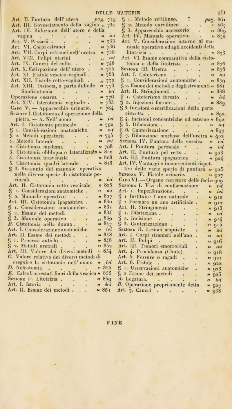 DELLE Art. II. Puntura dell’ utero ]>ag. 729 Art. III. Rovesciamento della vagina ,, 731 Art. IV. Riduzione dell’ utero e della vagina .*....» ivi Art. V. Pessarii . . . . » 733 Art. VI. Corpi estranei . . » 736 Art. VII. Corpi estranei nell’uretro » 738 Art. Vili. Polipi uterini . „ ivi Art. IX. Cancri del collo . . » 748 Art. X. Estirpazione dell’ utero . » 755 Art. XI. Fistole vescico.vaginali. » 763 Art. XII. Fistole retto-vaginali . „ 770 Art. XIII. Distocia, o parto difficile » 773 Simfisiotomia . . . » ivi Operazione cesarea ...» 776 Art. XIV. Isterotomia vaginale . » 78.3 Capo V. — Apparecchio urinario. » 784 Sezione I. Cistotomia ed operazione della pietra. -— A. Nell’ uomo . » ivi Art. I. Cistotomia perineale . » 790 § 1. Considerazioni anatomiche. » ivi § 2. Metodi operatorii . . » 79^ 1. Metodo laterale ...» ivi 2. Cistotomia mediana . • » 79^ 3. Cistotomia obbliqua o lateralizzata » 8. 0 4. Cistotomia trasversale . . » 808 5. Cistotomia quadri-laterale . •» 8i3 § 3. Riassunto del manuale operativo nelle diverse specie di cistotomie pe- rineali ...... ivi Art. 11. Cistotomia retto-vescicale » 825 § 1. Considerazioni anatomiche . » ivi t> 2. Manuale operativo . . » 827 Art. III. Cistotomia ipogastrica . « 83o § 1. Considerazioni anatomiche. » 831 ti 2. Esame dei metodi . » 834 § 3. Manuale operativo . . ,, 839 B. Cistotomia nella donna . . » 847 Art. I. Considerazione anatomiche « ivi Art. II. Esame dei metodi . . » 848 § 1. Processi antichi ...» 848 § 2. Metodi uretrali . . . » 852 Art. III. Valore dei diversi metodi » 854 C. Valore relativo dei diversi metodi di eseguire la cistotomia nell’ uomo » ivi D. Nefrotomia .... » 855 E. Calcoli arrestati fuori della vescica » 856 Sezione II. Litotrizia ...» 859 Art. I. Istoria .... » ivi Art. II. Esame dei metodi . . » 861 § § Pog- ft 9if 861 867 869 870 MATERIE 1. Metodo rettilineo. Il 2. Metodo curvilineo § 3. Apparecchio accessorio Art. IV. Manuale operativo. . » Art. V. Considerazioni intorno al ma- nuale operativo odagli accidenti della litotrizia ...... Art. VI. Esame comparativo della cisto- tomia e della litotrizia . . » Sezione III. Uretra . . . » Art. I. Cateterismo ...» § 1. Considerazioni anatomiche . « § 2. Esame dei metodi e degli stromenti » Art. II. Stringimenti ...» § 1. Cateterismo forzato . . » 2. Iniezioni forzate ...» § 3. In cisioni o scarificazioni della parte ristretta ...... § 4- Incisioni concentriche od esterne » § 5. Dilatazione .... » ti 6. Cauterizzazione ...» § 7. Dilatazione morbosa dell’uretra » Sezione IV. Puntura della vescica » Art. I Puntura perineale • . » Art. II. Puntura pel retto . . « Art. III. Puntura ipogastrica . » Art. IV. Vantaggi e inconvenienti rispet- tivi delle varie specie di puntura » Sezione V. Fistole orinarie. . » Capo VI. — Organo escretore delle feci » 909 Sezione f. Vizi di conformazione Art. 1. Impci’forazione. § 1 Instituire 1’ ano naturale § 2 Formare un ano artificiale Art. 11. § 1. Dilatazione ti 2. Incisione ti 3. Cauterizzazione . Sezione 11. Lesioni acquisite Art. I. Corpi stranieri nell'ano Art. II. Polipi Art. 111. Tumori emorroidali Art. 4* Procidenza (Cliute). Art. 5. Fessure o ragadi Art. 6. Fistole . § 1. Osservazioni anatomiche § 2 Esame dei metodi A. Legatura. . . r, B. Operazione propriamente detta Art. 7. Cancri .... Stringimenti 873 876 878 ivi 879 881 888 ivi 889 890 892 ivi 897 ivi ivi 903 9°4 90 5 9°7 ivi ivi » » » 910 912 913 ivi 9>4 9 ! 5 ivi ivi 916 ivi 918 921 922 923 925 ivi 9a7 933 F INfc