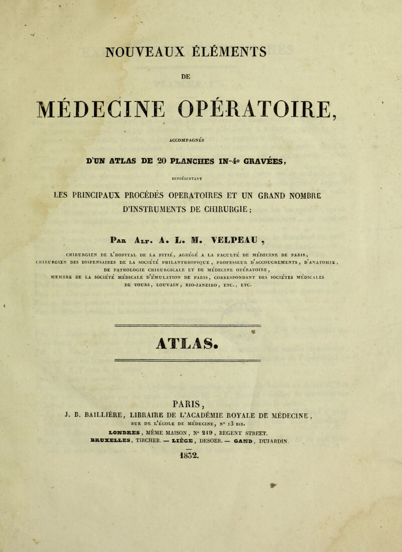 NOUVEAUX ÉLÉMENTS DE MÉDECINE OPÉRATOIRE, V ACCOMPAGNES DUN ATLAS DE 20 PLANGHES IN-4° GRAVEES, REPnÉSENTATN'T LES PRINCIPAUX PROCÉDÉS OPERATOIRES ET UN GRAND NOMBRE D’INSTRUMENTS DE CHIRURGIE ; Par Aip. A. Lo M* VELPEAU , CHIRURG1EN DE l’hOPITAL DE LA PITIE, AGREGE A LA FACULTE DE ME'DECINE DE PARIS, C1IIRURGIEN DES DISPENSAIRES DE LA SOCIETE PHILANTHROPIQUE , PROFESSEUR d’aCCOUCHEMENTS , D’ANATOMIE, DE PATROLOGIE CRI RII RGI CALE ET DE MEDECINE OPERATOIRE , MEMBRI DE LA SOCIe'tÈ MEDICALE d’e'mULATION DE PARIS, CORRESPONDANT DES SOCIETES MED1CALES DE TOURS, LOUVAIN, RIO-JANEIRO , ETC., ETC. ATLAS. PARIS, J. B. BA1LLJÈRE, L1BRAIRE DE L’ACADÉMIE ROTTALE DE MÉDECINE, RUE DE L’ÉCOLE DE MEDECINE, N° l3 BIS. IOWDBES , MÉME MAISON , N° 2 49 , REGENT STREET. BBOXELEES, TIRCHER. — X.IÈGE , DESOER. — GAHD , DTJJAPDIN. 1852.