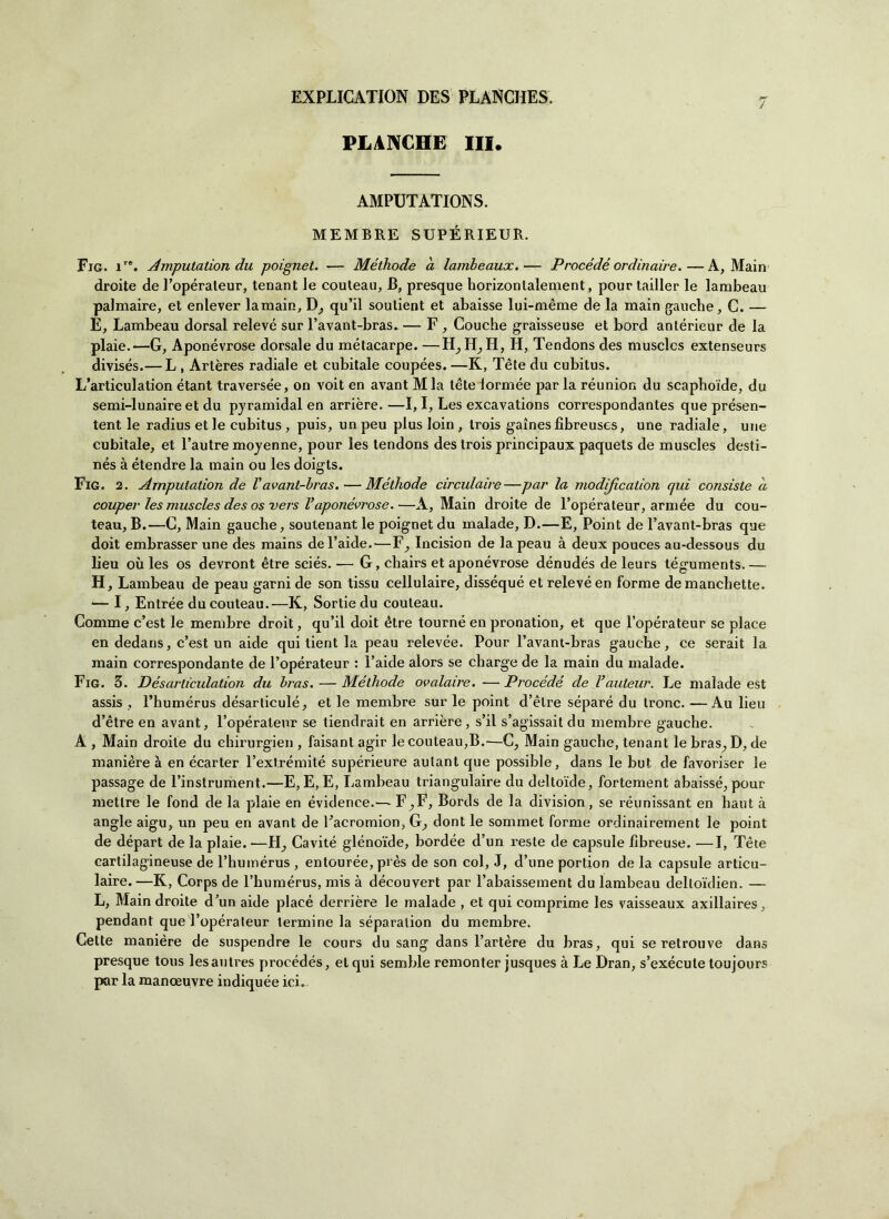 PLACCHE III. AMPUTATIONS. MEMBRE SUPÉRIEUR. Fig. ire. Amputation du poignel. — Méthode a lambeaux.— Procédé ordinarne.—A, Main droite de l’opéraleur, tenant le couteau, B, presque horizontalement, pour tailler le lambeau palmaire, et enlever lamain, D, qu’il soulient et abaisse lui-mème de la main gauche, C. — E, Lambeau dorsal relevé sur l’avant-bras.— F , Gouche graisseuse et bord antérieur de la plaie.—G, Aponévrose dorsale du métacarpe. —H,H, H, H, Tendons des musclcs extenseurs divisés.— L , Artères radiale et cubitale coupées. —K, Tète du cubitus. L’articulation étant traverse'e, on voit en avant M la téte lormée par la réunion du scaphoide, du semi-lunaire et du pyramidal en arrière. —I, I, Les excavations correspondantes que présen- tent le radius et le cubitus, puis, un peu plus loin , trois gaines fibreuses, une radiale, urie cubitale, et l’autre moyenne, pour les tendons des trois principaux paquets de muscles desti- nés à étendre la main ou les doigts. Fig. 2. Amputation de Vavant-bras.—Méthode circulaire—par la modijìcation qui consiste a couper les muscles des os vers Vaponévrose.—A, Main droite de l’opérateur, armée du cou- teau, B.—G, Main gauche, soutenant le poignet du rnalade, D.—E, Point de l’avant-bras que doit embrasser une des mains de l’aide.—F^ Incision de lapeau à deux pouces au-dessous du lieu où les os devront ètre sciés. — G, chairs et aponévrose dénudés de leurs téguments. — H, Lambeau de peau gami de son tissu cellulaire, disséqué et relevé en forme de manchette. — I, Entrée du couteau.—K, Sortie du couteau. Comme c’est le membre droit, qu’il doit ótre tourné en pronation, et que l’opérateur se place en dedans, c’est un aide qui tient la peau relevée. Pour Favant-bras gauche, ce serait la main correspondante de l’opérateur : l’aide alors se charge de la main du rnalade. Fig. 3. Désarliculation du bras. — Méthode ovalaire. — Procédé de Vauteur. Le rnalade est assis , l’humérus désarticulé, et le membre sur le point d’èlre séparé du tronc. —Au lieu d’ètre en avant, l’opéraleur se tiendrait en arrière , s’il s’agissait du membre gauche. A , Main droite du ehirurgien , faisant agir le couteau,B.—C; Main gauche, tenant le bras; D, de manière à en écarter l’extrémité supérieure aulant que possible, dans le but de favoriser le passage de l’instrument.—E, E, E, Lambeau triangulaire du deltoide, fortement abaissé, pour metlre le fond de la plaie en évidence.— F^F, Bords de la division, se réunissant en haut à angle aigu, un peu en avant de l’acromion, G, dont le sommet forme ordinairement le point de départ de la plaie.—H, Cavité glénoide, bordée d’un reste de capsule libreuse. —I, Tète cartilagineuse de l’humérus , entourée, près de son col, J, d’une portion de la capsule articu- laire. —K, Corps de l’humérus, mis à découvert par l’abaissement du lambeau delloidien. — L, Main droite d’un aide placé derrière le rnalade , et qui comprime les vaisseaux axillaires, pendant que l’opérateur termine la séparation du membre. Cette manière de suspendre le cours du sang dans l’artère du bras, qui se retrouve dans presque tous lesantres procédés, et qui semble remonter jusques à Le Dran, s’exécute toujours por la manoeuvre indiquée ici.