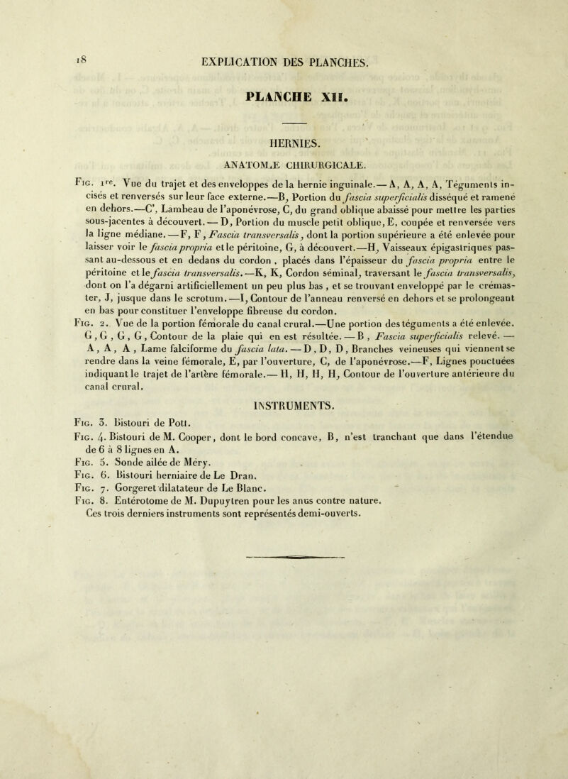 PLACCHE XII. HERNIES. ANATOMIE CHIRURGICALE. Fig. ire. Yue da trajet et des enveloppes de la hernie inguinale.— A, A, A, A, Tégumenls in- cisés et renversés sur leur faee externe.—B, Portion du fascia superficialis disséqué et ramené en dehors.—C’, Lambeau de l’aponévrose, C, du grand oblique abaissé pour mettre les parties sous-jacentes à découvert. — D, Porlion du muscle pelit oblique, E, eoupée et renversée vers la ligne mediane.—F, F, Fascia transversalis , dont la portion supérieure a été enlevée pour laisser voir le fascia propria et le péritoine, G, à découvert.—H, Yaisseaux épigaslriques pas- sant au-dessous et en dedans du eordon , placés dans l’épaisseur du fascia propria entre le péritoine et le fascia transversalis.—K, K, Cordoli sémina^ traversant le fascia transversalis, dont on Fa dégarni artificiellement un peu plus bas , et se trouvant enveloppé par le crémas- ter, J, jusque dans le scrotum.—1^ Contour de l’anneau renversé en dehors et se prolongeant en bas pour conslituer l’enveloppe fibreuse du eordon. Fig. 2. Vue de la portion fémorale du canal crural.—Une portion des tégumenls a été enlevée. G, G , G, G, Contour de la plaie qui en est résultée. — B , Fascia supeificialis relevé. — A, A, A , Lame falciforme du fascia lata. —D , D, D, Branches veineuses qui viennentse rendre dans la veine fémorale, E, par l’ouverture, C, de l’aponévrose.-—F, Lignes pouctuées indiquantle trajet de l’arlere fémorale.— H, H, H, H, Contour de l’ouverture antérieure du canal crural. INSTRUMENTS. Fig. 3. Bistouri de Pott. Fig. 4. Bistouri de M. Cooper, dont le bord concave, B, n’est tranchant que dans l’étendue de 6 à 8 lignes en A. Fig. 5. Sonde ailée de Méry. Fig. 6. Bistouri herniaire de Le Dran. Fig. 7. Gorgeret dilatateur de Le Blanc. Fig. 8. Entérotome de M. Dupuytren pour les anus contre nature. Ces trois derniers instruments sont représentés demi-ouverts.