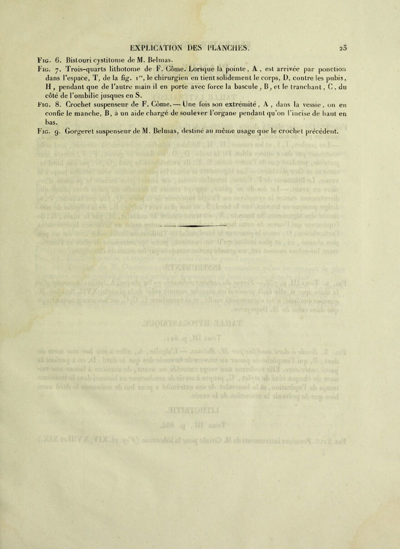 Eie. 6. Bislouri cystitome de M. Belmas. Fig. 7. Trois-quarts lithotorae de F. Cóme. Lorsque la pointe, A, est arrivée par ponction dans l’espace, T, de la fig. ire, le chirurgien en tient solidement le corps, D, contre les pubis, H , pendant que de l’aulre main il en porte avec force la bascule^ B^ et le tranebant, C . du coté de l’ombilic jusques en S. Fig. 8. Crochet suspenseur de F. Còme.— Une fois son extrémilé , A, dans la vessi e, on en confie le manche, B, à un aide chargé desoulever Porgane pendant qu’on l’incise de baili en bas.