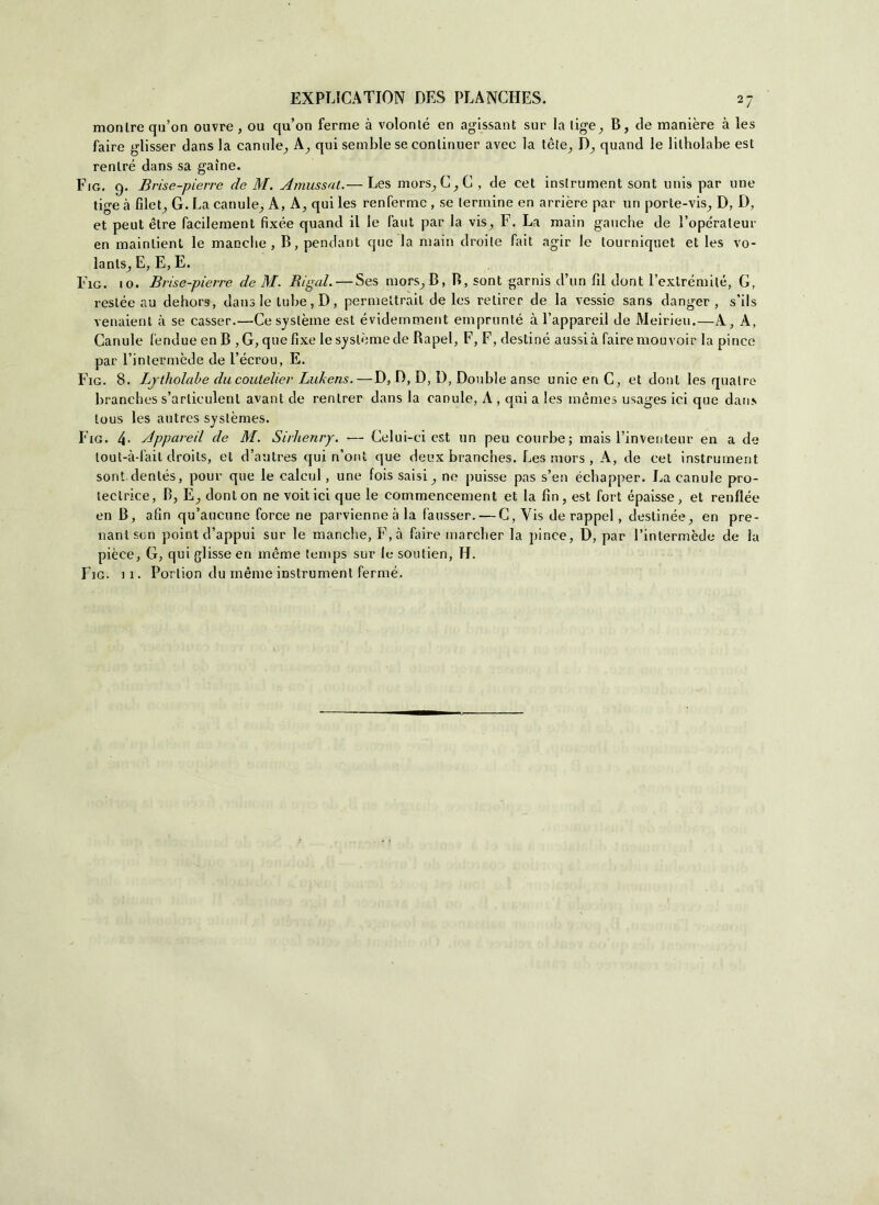 monlre qu’on ouvre , ou qu’on ferme à volonté en agissant sur la lig-e^ B, eie manière à les faire glisser dans la cantile^ A, qui semble se conlinuer avec la téle, D., quand le lilholabe est renlré dans sa gaìne. Fig. 9. Brise-pierre de M. Amussat.— Les mors^C^C , de cet inslrument sont unis par une tige à filet; G. La canule., A, A, qui les renferme , se termine en arrière par un porte-vis, D, D, et peut ètre facilement fixée quand il le faut par la vis^ F, La main gauche de l’ope'rateur en maintient le manche, B, pendant que la main droile fait agir le tourniquet et les vo- lanls^ E, E, E. Fig. io. Brise-pierre de M. Rigal. — Ses mors, B, B, sont garnis d’un fìl doni Eextrémilé, G, reslée au dehors, dans le tube, D, permeltrait de les relirer de la vessie sans danger , s’ils venaient à se casser.—Cesystèine est évidemment emprunté à l’appareil de Meirieu.—A, A, Ganule fendue en B ,G, quefixe lesyslèmede Bapel, F, F, destine aussià fairemouvoir la pince par l’intermède de l’écrou, E. Fig. 8. Ljtholabe ducoutelier Lukens.—D, D, D, D, Doublé anse unieenC, et doni les qualro branches s’articulent avant de rentrer dans la canule, A , qui a les mémes usages ici que dans tous les autrcs systèmes. Fig. 4- Appareil de M. Sirlienry. — Celui-ci est un peu courbe; mais l’inventeur en a de lout-à-lait droits, et d’autres qui n’ont que deux branches. Les mors , A, de cet instrument sont.denlés, pour que le calcili, une fois saisi, ne puisse pas s’en échapper. La canule pro- tecirice, B, E, donton ne voitici que le commencement et la fin, est fori épaisse, et renflée en B, afin qu’aucune force ne parvienneà la fausser. — C, Vis de rappel, deslinée, en pre- nantson point d’appui sur le manche, F,à faire marcher la pince, D, par l’intermède de la pièce, G, qui glisse en mème tenips sur le soutien, H.