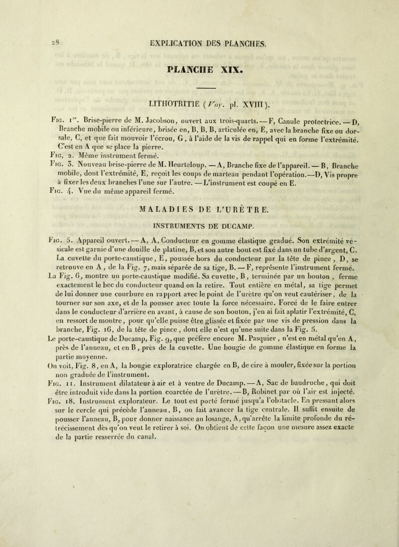 PLANCIIE XIX. LITHOTRITIE (Voy. pi. XVIII). Fig. Tc. Brise-pierre de M. Jacohson, ouvert aux trois-quarts.—'F, Canule prolectrice. D, Branche mobile ou inférieure, brisée en, B, B, B, articulée en, E, avec la branche fixe ou dor- sale, C, et que fait mouvoir l’écrou, G, à Faide de la vis de rappel qui en forme l’extrémité. C’est en A que se place la pierre. Fig, 2. Meme inslrument ferme. Fig. 3. Nouveau brise-pierre de M. Heurteloup. —A, Branche fixe de Fappareil. — B, Branche mobile, dont Fexlre'milé, E, recoit les coups de manteau pendant l’opération.—D, Vis propre à tìxer lesdeux branches Fune sur l’autre. — • L’instrument est coupé en E. Fig. 4. Vuedu mème appareil ferme. MALADIES DE L’ÙRÈTRE. INSTRUMENTS DE DUCAMP. Fig. 5. Appareil ouvert. — A, A, Conducteur en gomme élastique gradué. Son extrémité vé- sicale est gamie d’une douille de platine, B, et son autre bout est fixe dans un tube d’argent, C. La divette du porte-causlique, E, poussée hors du conducteur par la lète de pince , D, se retrouve eri A , de la Fig. 7, mais séparée de sa tige, B. — F, représente l’instrument ferme. La Fig. 6, montre un porte-caustique modifié. Sa divette, B, lerminée par un bouton , ferme exaclement le bec du conducteur quand on la retire. Tout entière en melai, sa tige permei de lui donner une courbure en rapport aveclepoint de l’urèlre qu’on veut cautériser, de la lourner sur son axe, et de la pousser avec loute la force nécessaire. Forcé de le faire entrer dans le conducteur d’arrière en avant, à cause de son bouton, j’en ai fait aplatir Fexlrémité, C, en ressort de montre, pour qu’elle puisse ètre gìissée et fìxée par une vis de pression dans la branche, Fig. iC, de la téle de pince , doni elle n’est qu’une suite dans la Fig. 5. Le porte-caustique de Ducamp, Fig. 9, que préfère encore M. Pasquier , n’est en métal qu’en A, près de l’anneau, eteri B, près de la cuvette. Une bougie de gomme élastique en forme la partie moyenrie. On voit, Fig. 8, en A, la bougie exploratrice chargée en B, de ciré à mouler, fixéesur la portion non graduée de l’instrument. Fig. 11. Inslrument dilatateur à air et à ventre de Ducamp. — A, Sac de baudruehe, qui doit élre introduit vide dans la portion coarctée de l’urètre. — B, Iiobinet par où Fair est injecté. Fig. 18. Inslrument explorateur. Le tout est porté fermé jusqu’a Fobstacle. En pressarli alors sur le cercle qui précède l’anneau, B, on fait avancer la tige centrale. Il sufìit ensuile de pousser l’anneau, B,pour donner naissance au losange, A,qu’arrètc la limite profonde du ré- trécissement dès qu’on veut le retirer à soi. On oblient de celle facon une mesure assez exacte de la parlie resserrée du canal.