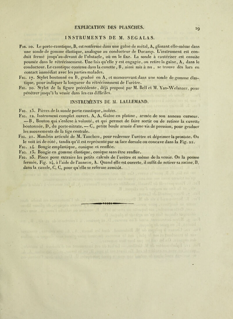 29 INSTRUMENTS DE M. SEGALAS. Fig. io. Le porte-caustique, B, estrenfermé dans une gaìne de metal, A, glissant elle-mèrne dans une sonde de gomme élastique, analogue au conducteur de Ducamp. L’instrument est con- duit ferme jusqu’au-devant de l’obstacle, où on le fìxe. La sonde à cautériser est ensuite poussée dans le rétrécissement, Une Ibis qu’elle y est engagée, on retire la gaìne, A, dans le conducteur. Le eauslique contenu dans la divette , B, aitisi mis à mi, se trouve dès lors en contact iinmédiat avec les parties malades. Fig. 17. Stylet boutonné en B, gradué en A, et manoeuvrant dans une sonde de gomme élas- tique, pour indiquer la longueur du rétrécissement de Turètre. Fig. 20. Stylet de la ligure précédente, déjà proposé. par M. Bell et M. Van-Welsnaer, pour pénétrer jusqu’à la vessie dans les cas difficiles. INSTRUMENTS DE M. LALLEMAND. Fig. io. Pièces de la sonde porle eauslique, isolées. Fig. 12. Instrument complet ouverl. A, A, Gaìne en platine, armée de son anneau curseur. — B , Bouton qui s’enlève à volonté, et qui permet de faire sortir ou de relirer la cuvette boutonnée, D, du porle-nitrate. — C, petite houle armée d’une vis de pression, pour graduer les mouvements de la tige centrale. Fig. 21. Mandrin arliculé de M. Tanchou , pour redresser l’urètre et déprimer la prostate. On le voit ici de còté, tandis qu’il est représentépar sa face dorsale ou concave dans la Fig. 2,2. Fig. i/j. Bougie emplaslique, conique et renflée. Fig. i5. Bougie en gomme élastique, conique sans èlre renflée. Fig. a3. Pince pour extraire les petils calculs de l’urètre et mème de la vessie. On la pousse fermée, Fig. 24, à Laide de l’anneau, A. Quand elle est ouverte, il suffit de relirer sa racine, B, dans la canule, G, C, pour qu’elle se referme aussitòt. \