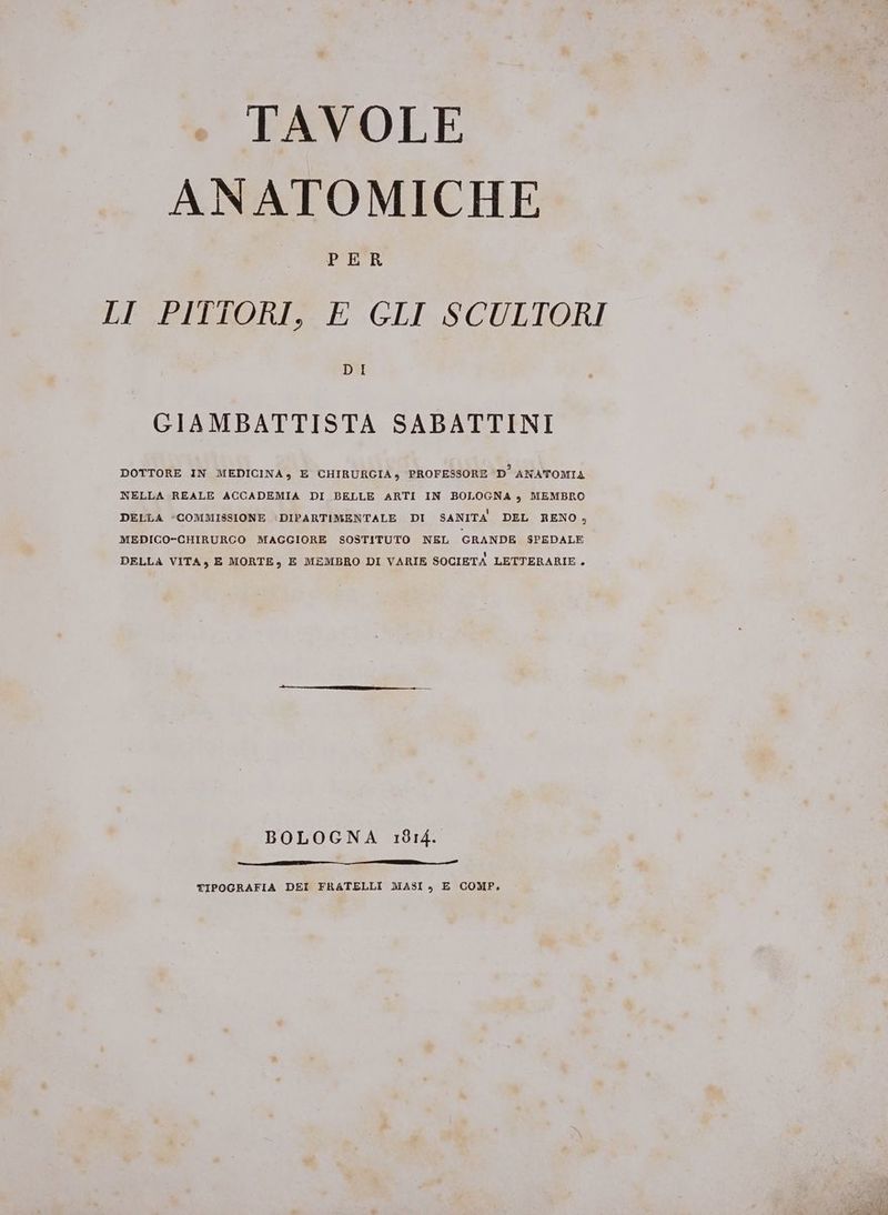 : TAVOLE ANATOMICHE PER LI PITTORI, E GLI SCULTORI GIAMBATTISTA SABATTINI DOTTORE IN MEDICINA , E CHIRURGIA ) PROFESSORE D° ANATOMIA NELLA REALE ACCADEMIA DI BELLE ARTI IN BOLOGNA », MEMBRO DELLA «COMMISSIONE |DIPARTIMENTALE DI SANITA DEL RENO , MEDICO-CHIRURCO MAGGIORE SOSTITUTO NEL GRANDE SPEDALE DELLA VITA , E MORTE, E MEMBRO DI VARIE SOCIETA LETTERARIE BOLOGNA 1814. TIPOGRAFIA DEI FRATELLI MASI , E COMP,