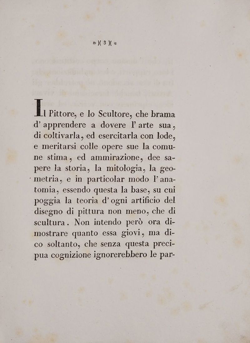 = 3} L Pittore, e lo Scultore, che brama d’ apprendere a dovere l arte sua, di coltivarla, ed esercitarla con lode, e meritarsi colle opere sue la comu- ne stima, ed ammirazione, dee sa- pere la storia, la mitologia, la geo- ‘ metria, e In particolar modo l ana- tomia, essendo questa la base, su cui poggia la teoria d’ogni artificio del disegno di pittura non meno, che di scultura. Non intendo però ora di- mostrare quanto essa giovi, ma di- co soltanto, che senza questa preci- pua cognizione ignorerebbero le par-