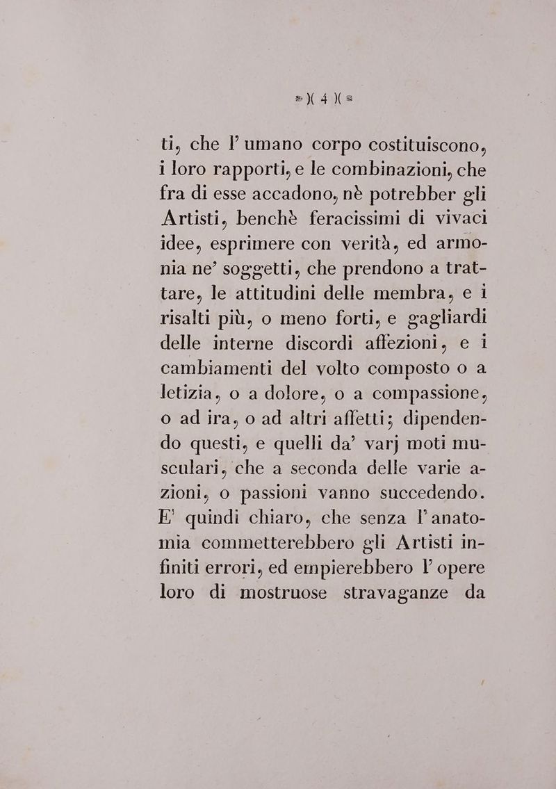 ti, che l'umano corpo costituiscono, 1 loro rapporti, e le combinazioni, che fra di esse accadono, nè potrebber gli Artisti, benchè feracissimi di vivaci idee, esprimere con verità, ed armo- nia ne’ soggetti, che prendono a trat- tare, le attitudini delle membra, e i risalti più, o meno forti, e gagliardi delle interne discordi affezioni, e i cambiamenti del volto composto o a letizia, o a dolore, o a compassione, o ad ira, o ad altri affetti; dipenden- do questi, e quelli da’ varj moti mu- sculari, che a seconda delle varie a- zioni, o passioni vanno succedendo. E' quindi chiaro, che senza l’ anato- mia commetterebbero gli Artisti in- finiti errori, ed empierebbero l’ opere loro di mostruose stravaganze da
