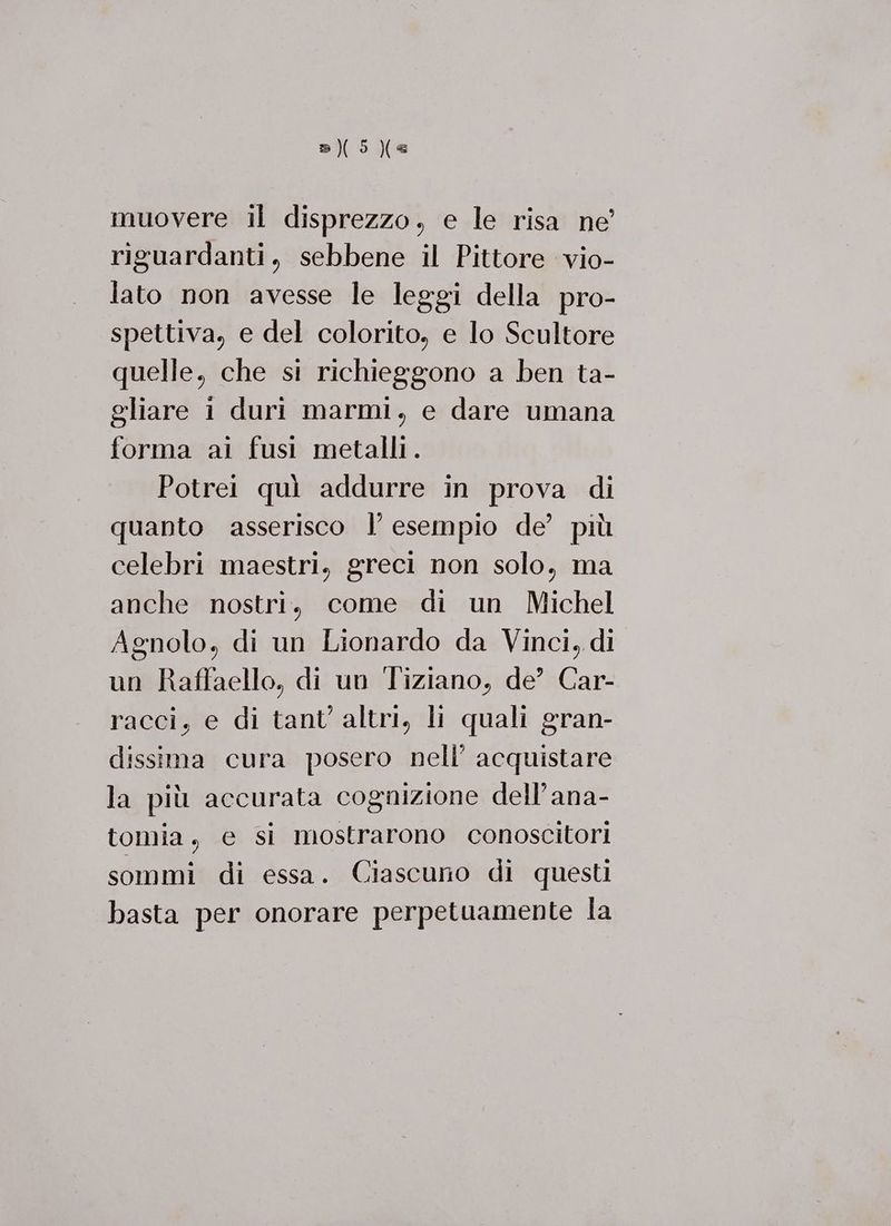 (5 Xe muovere il disprezzo, e le risa ne’ riguardanti, sebbene il Pittore vio- lato non avesse le leggi della pro- spettiva, e del colorito, e lo Scultore quelle, che si richieggono a ben ta- gliare i duri marmi, e dare umana forma ai fusi metalli. Potrei quì addurre in prova di quanto asserisco l’ esempio de’ più celebri maestri, greci non solo, ma anche nostri, come di un Michel Agnolo, di un Lionardo da Vinci, di un Raffaello, di un Tiziano, de’ Car- racci, e di tant’ altri, li quali gran- dissima cura posero nell’ acquistare la più accurata cognizione dell’ana- tomia, e si mostrarono conoscitori sommi di essa. Ciascuno di questi basta per onorare perpetuamente la