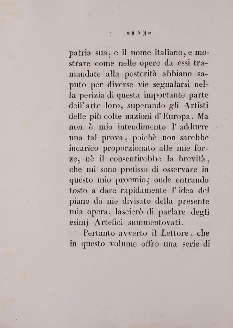 patria sua, e il nome italiano, e mo- strare come nelle opere da essi tra- mandate alla posterità abbiano sa- puto per diverse vie segnalarsi nel- la perizia di questa importante parte deil’ arte loro, superando gli Artisti delle più colte nazioni d’ Europa. Ma non è mio Intendimento | addurre una tal prova, poichè non sarebbe incarico proporzionato alle mie for- ze, nè il consentirebbe la brevità, che mi sono prefisso di osservare in questo mio proemio; onde entrando tosto a dare rapidamente ! idea del piano da me divisato della presente mia opera, lascierò di parlare degli ‘esim} Artefici summentovati. Pertanto avverto il Lettore, che in questo volume offro una serie di
