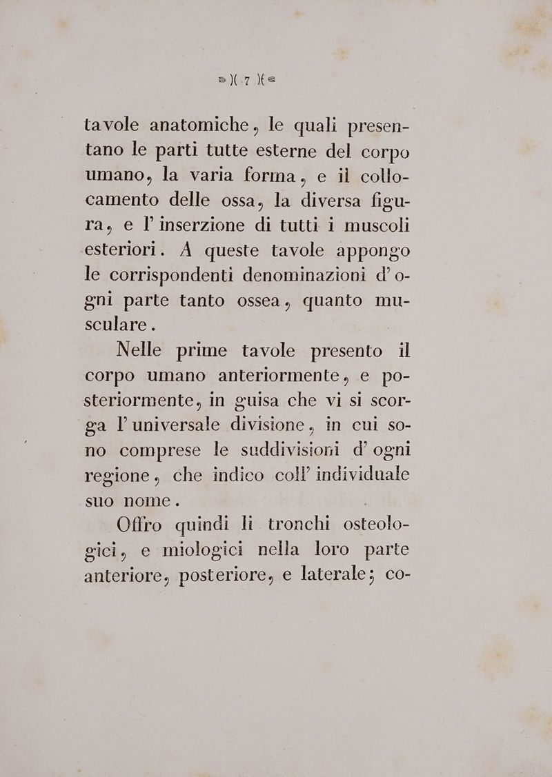 tavole anatomiche, le quali presen- tano le parti tutte esterne del corpo umano, la varia forma, e il collo- camento delle ossa, la diversa figu- ra, e l'inserzione di tutti i muscoli esteriori. A queste tavole appongo le corrispondenti denominazioni d’ o- gni parte tanto ossea, quanto mu- sculare . O Nelle prime tavole presento il corpo umano anteriormente, e po- steriormente, in guisa che vi sl scor- ga l’universale divisione, in cui so- no comprese le suddivisioni d’ ogni regione, che indico coll’ individuale suo nome . | Offro quindi li. tronchi osteolo- gici, e miologici nella loro parte anteriore, posteriore, e laterale; co-