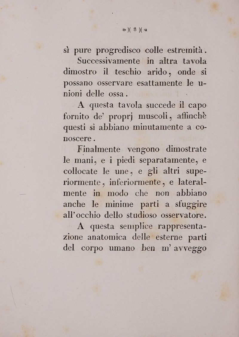 28) sì pure progredisco colle estremità . Successivamente in altra tavola dimostro il teschio arido, onde si possano osservare esattamente le u- nioni delle ossa . A questa tavola succede il capo fornito de’ proprj muscoli, affinchè questi si abbiano minutamente a co- nmoscere . Finalmente vengono dimostrate le mani, e i piedi separatamente, e collocate le une, e gli altri supe- riormente , inferiormente, e lateral- mente in modo che non abbiano anche le minime parti a sfuggire all’occhio dello studioso osservatore. A questa semplice rappresenta- zione anatomica delle esterne parti del corpo umano ben m’ avveggo