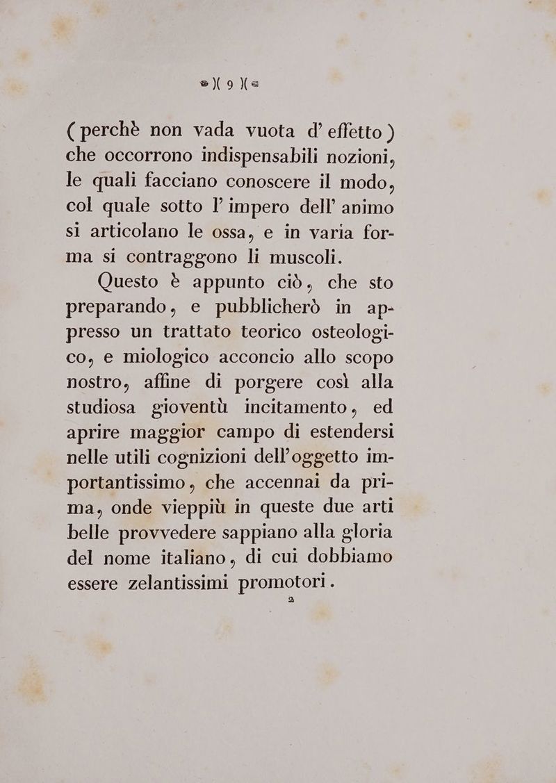 s){9)e ( perchè non vada vuota d’ effetto ) che occorrono indispensabili nozioni, le quali facciano conoscere il modo, col quale sotto l’ impero dell’ animo sì articolano le ossa, e in varia for- ma si contraggono li muscoli. Questo è appunto ciò, che sto preparando, e pubblicherò in ap- presso un trattato teorico osteologi- co, e miologico acconcio allo scopo nostro, affine di porgere così alla studiosa gioventù incitamento , ed aprire maggior campo di estendersi nelle utili cognizioni dell'oggetto im- portantissimo , che accennai da pri- ma, onde vieppiù in queste due arti belle provvedere sappiano alla gloria del nome italiano, di cui dobbiamo essere zelantissimi promotori . >