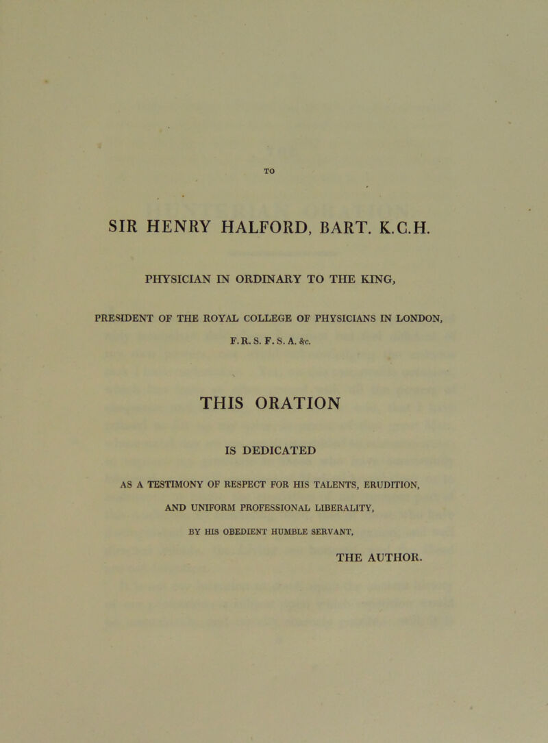 TO SIR HENRY HALFORD, BART. K.C.H. PHYSICIAN IN ORDINARY TO THE KING, PRESIDENT OF THE ROYAL COLLEGE OF PHYSICIANS IN LONDON, F.R. S. F.S. A. Sfc. \ THIS ORATION IS DEDICATED AS A TESTIMONY OF RESPECT FOR HIS TALENTS, ERUDITION, AND UNIFORM PROFESSIONAL LIBERALITY, BY HIS OBEDIENT HUMBLE SERVANT, THE AUTHOR.