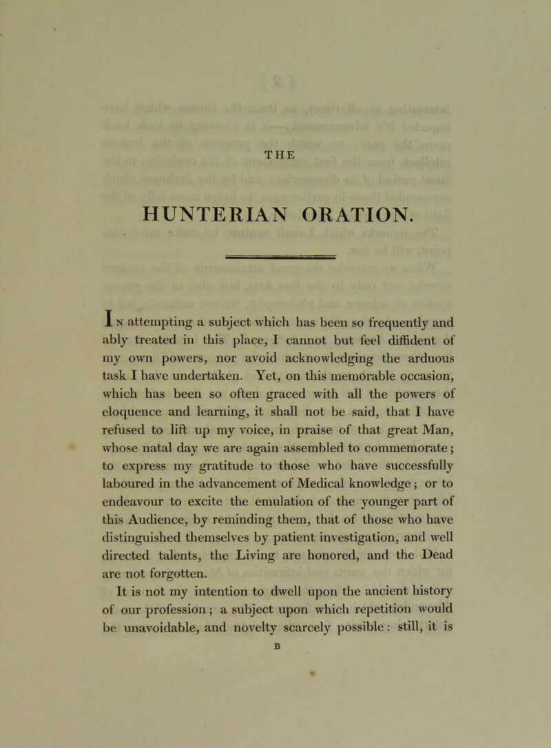 THE HUNTERIAN ORATION. I n attempting a subject which has been so frequently and ably treated in this place, I cannot but feel diffident of my own powers, nor avoid acknowledging the arduous task I have undertaken. Yet, on this memorable occasion, which has been so often graced with all the powers of eloquence and learning, it shall not be said, that I have refused to lift up my voice, in praise of that great Man, Avhose natal day we are again assembled to commemorate; to express my gratitude to those who have successfully laboured in the advancement of Medical knowledge; or to endeavour to excite the emulation of the younger part of this Audience, by reminding them, that of those who have distinguished themselves by patient investigation, and well directed talents, the Living are honored, and the Dead are not forgotten. It is not my intention to dwell upon the ancient history of our profession; a subject upon which repetition would be unavoidable, and novelty scarcely possible: still, it is B