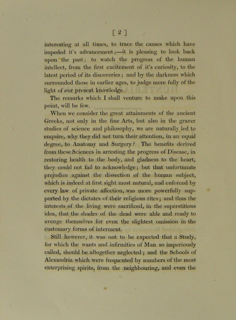 interesting at all times, to trace the causes which have impeded it’s advancement;—it is pleasing to look back upon the past; to watch the progress of the human intellect, from the first excitement of it’s curiosity, to the latest period of its discoveries ; and by the darkness which surrounded those in earlier ages, to judge more fully of the light of our present knowledge. The remarks which I shall venture to make upon this point, will be few. When we consider the great attainments of the ancient Greeks, not only in the fine Arts, but also in the graver studies of science and philosophy, we are naturally led to enquire, why they did not turn their attention, in an equal degree, to Anatomy and Surgery ? The benefits derived from these Sciences in arresting the progress of Disease, in restoring health to the body, and gladness to the heart, they could not fail to acknowledge; but that unfortunate prejudice against the dissection of the human subject, which is indeed at first sight most natural, and enforced by every law of private affection, was more powerfully sup- ported by the dictates of their religious rites; and thus the interests of the living were sacrificed, in the superstitious idea, that the shades of the dead were able and ready to avenge themselves for even the slightest omission in the customary forms of interment. Still however, it was not to be expected that a Study, for which the wants and infirmities of Man so imperiously called, should be altogether neglected; and the Schools of Alexandria which were frequented by numbers of the most enterprising spirits, from the neighbouring, and even the