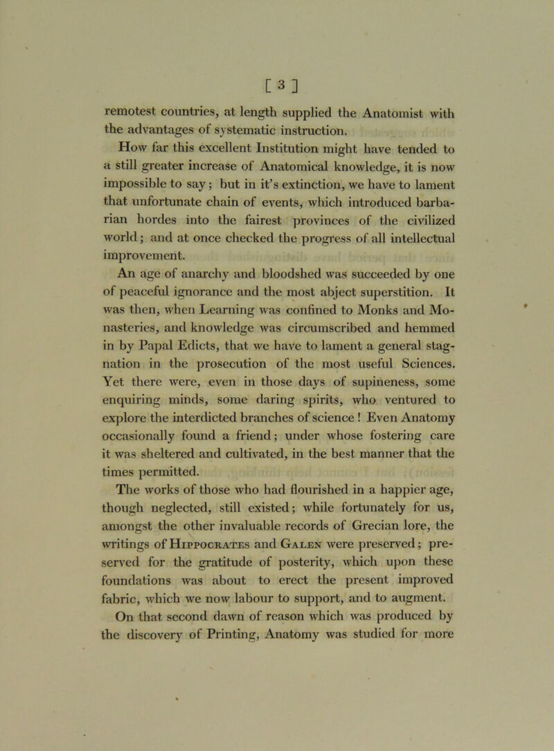 [3] remotest countries, at length supplied the Anatomist with the advantages of systematic instruction. How far this excellent Institution might have tended to a still greater increase of Anatomical knowledge, it is now impossible to say; but in it’s extinction, we have to lament that unfortunate chain of events, which introduced barba- rian hordes into the fairest provinces of the civilized world; and at once checked the progress of all intellectual improvement. An age of anarchy and bloodshed was succeeded by one of peaceful ignorance and the most abject superstition. It was then, when Learning was confined to Monks and Mo- nasteries, and knowledge was circumscribed and hemmed in by Papal Edicts, that we have to lament a general stag- nation in the prosecution of the most useful Sciences. Yet there were, even in those days of supineness, some enquiring minds, some daring spirits, who ventured to explore the interdicted branches of science ! Even Anatomy occasionally found a friend; under whose fostering care it was sheltered and cultivated, in the best manner that the times permitted. The works of those who had flourished in a happier age, though neglected, still existed; while fortunately for us, amongst the other invaluable records of Grecian lore, the writings of Hippocrates and Galen were preserved; pre- served for the gratitude of posterity, which upon these foundations was about to erect the present improved fabric, which we now labour to support, and to augment. On that second dawn of reason which was produced by the discovery of Printing, Anatomy was studied for more