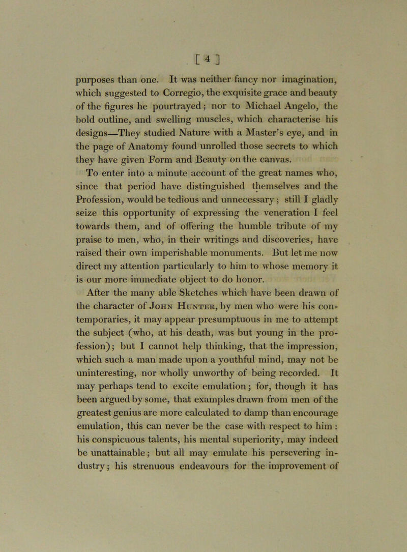 purposes than one. It was neither fancy nor imagination, which suggested to Corregio, the exquisite grace and beauty of the figures he pourtrayed; nor to Michael Angelo, the bold outline, and swelling muscles, which characterise his designs—They studied Nature with a Master’s eye, and in the page of Anatomy found unrolled those secrets to which they have given Form and Beauty on the canvas. To enter into a minute account of the great names who, since that period have distinguished themselves and the Profession, would be tedious and unnecessary; still I gladly seize this opportunity of expressing the veneration I feel towards them, and of offering the humble tribute of my praise to men, who, in their writings and discoveries, have raised their own imperishable monuments. But let me now direct my attention particularly to him to whose memory it is our more immediate object to do honor. After the many able Sketches which have been drawn of the character of John Hunter, by men who were his con- temporaries, it may appear presumptuous in me to attempt the subject (who, at his death, was but young in the pro- fession); but I cannot help thinking, that the impression, which such a man made upon a youthful mind, may not be uninteresting, nor wholly unworthy of being recorded. It may perhaps tend to excite emulation; for, though it has been argued by some, that examples drawn from men of the greatest genius are more calculated to damp than encourage emulation, this can never be the case with respect to him : his conspicuous talents, his mental superiority, may indeed be unattainable; but all may emulate his persevering in- dustry ; his strenuous endeavours for the improvement of