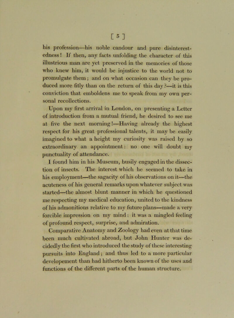 his profession—his noble candour and pure disinterest- edness ! If then, any facts unfolding the character of this illustrious man are yet preserved in the memories of those who knew him, it would be injustice to the world not to promulgate them ; and on what occasion can they be pro- duced more fitly than on the return of this day ?—it is this conviction that emboldens me to speak from my own per- sonal recollections. Upon my first arrival in London, on presenting a Letter of introduction from a mutual friend, he desired to see me at five the next morning!—Having already the highest respect for his great professional talents, it may be easily imagined to what a height my curiosity was raised by so extraordinary an appointment: no one will doubt my punctuality of attendance. I found him in his Museum, busily engaged in the dissec- tion of insects. The interest which he seemed to take in his employment—the sagacity of his observations on it—the acuteness of his general remarks upon whatever subject was started—the almost blunt manner in which he questioned me respecting my medical education, united to the kindness of his admonitions relative to my future plans—made a very forcible impression on my mind: it was a mingled feeling of profound respect, surprise, and admiration. Comparative Anatomy and Zoology had even at that time been much cultivated abroad, but John Hunter was de- cidedly the first who introduced the study of these interesting pursuits into England; and thus led to a more particular developement than had hitherto been known of the uses and functions of the different parts of the human structure.