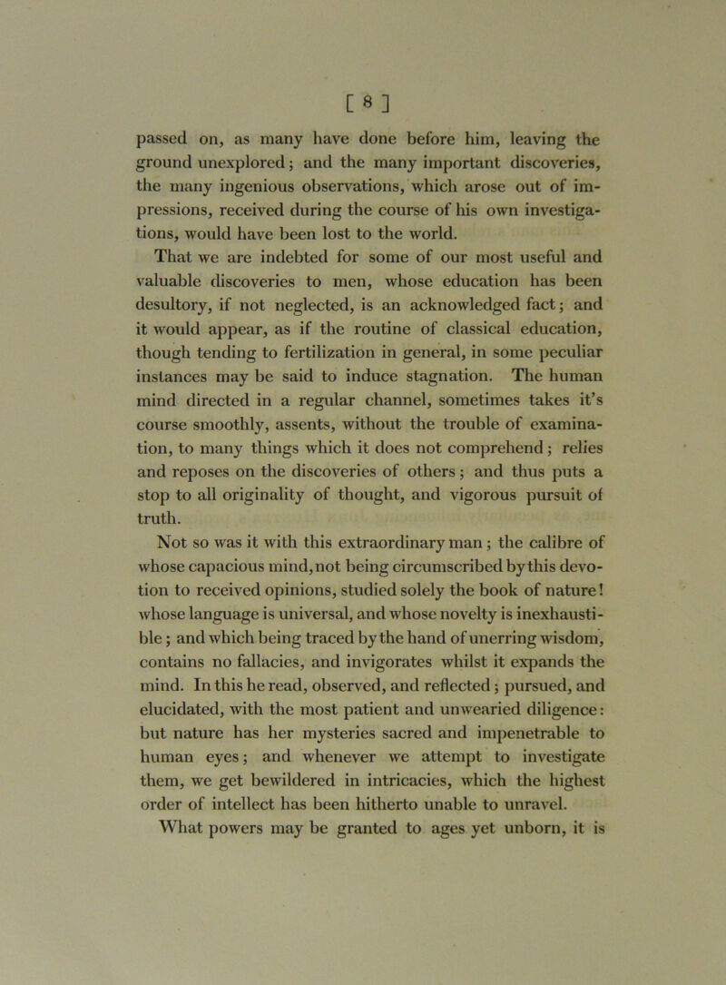 passed on, as many have done before him, leaving the ground unexplored; and the many important discoveries, the many ingenious observations, which arose out of im- pressions, received during the course of his own investiga- tions, would have been lost to the world. That we are indebted for some of our most useful and valuable discoveries to men, whose education has been desultory, if not neglected, is an acknowledged fact; and it would appear, as if the routine of classical education, though tending to fertilization in general, in some peculiar instances may be said to induce stagnation. The human mind directed in a regular channel, sometimes takes it’s course smoothly, assents, without the trouble of examina- tion, to many things which it does not comprehend ; relies and reposes on the discoveries of others; and thus puts a stop to all originality of thought, and vigorous pursuit of truth. Not so was it with this extraordinary man; the calibre of whose capacious mind, not being circumscribed by this devo- tion to received opinions, studied solely the book of nature! whose language is universal, and whose novelty is inexhausti- ble ; and which being traced by the hand of unerring wisdom, contains no fallacies, and invigorates whilst it expands the mind. In this he read, observed, and reflected; pursued, and elucidated, with the most patient and unwearied diligence: but nature has her mysteries sacred and impenetrable to human eyes; and whenever we attempt to investigate them, we get bewildered in intricacies, which the highest order of intellect has been hitherto unable to unravel. What powers may be granted to ages yet unborn, it is