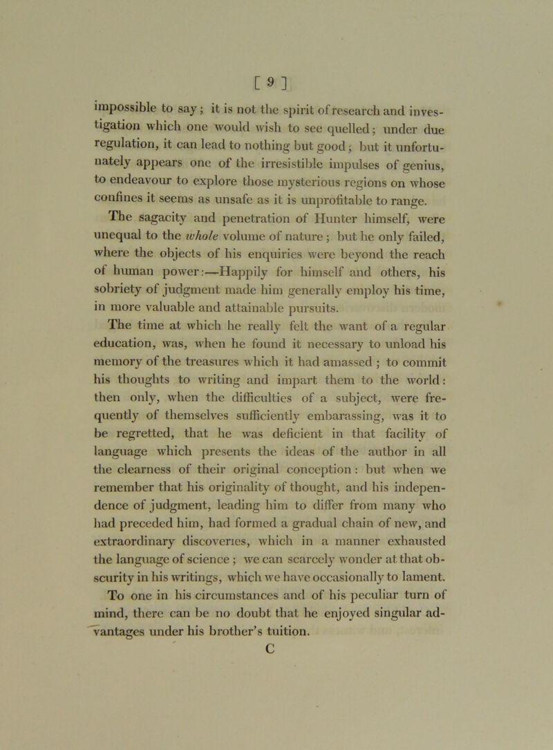 impossible to say; it is not the spirit of research and inves- tigation which one would wish to see quelled; under due regulation, it can lead to nothing but good ; but it unfortu- nately appears one of the irresistible impulses of genius, to endeavour to explore those mysterious regions on whose confines it seems as unsafe as it is unprofitable to range. The sagacity and penetration of Hunter himself, were unequal to the whole volume of nature ; but he only failed, where the objects of his enquiries were beyond the reach ot human power:—Happily for himself and others, his sobriety of judgment made him generally employ his time, in more valuable and attainable pursuits. The time at which he really felt the want of a regular education, was, when he found it necessary to unload his memory of the treasures which it had amassed ; to commit his thoughts to writing and impart them to the world: then only, when the difficulties of a subject, were fre- quently of themselves sufficiently embarassing, was it to be regretted, that he was deficient in that facility of language which presents the ideas of the author in all the clearness of their original conception : but when we remember that his originality of thought, and his indepen- dence of judgment, leading him to differ from many who had preceded him, had formed a gradual chain of new, and extraordinary discoveries, which in a manner exhausted the language of science ; we can scarcely wonder at that ob- scurity in his writings, which we have occasionally to lament. To one in his circumstances and of his peculiar turn of mind, there can be no doubt that he enjoyed singular ad- vantages under his brother's tuition. C